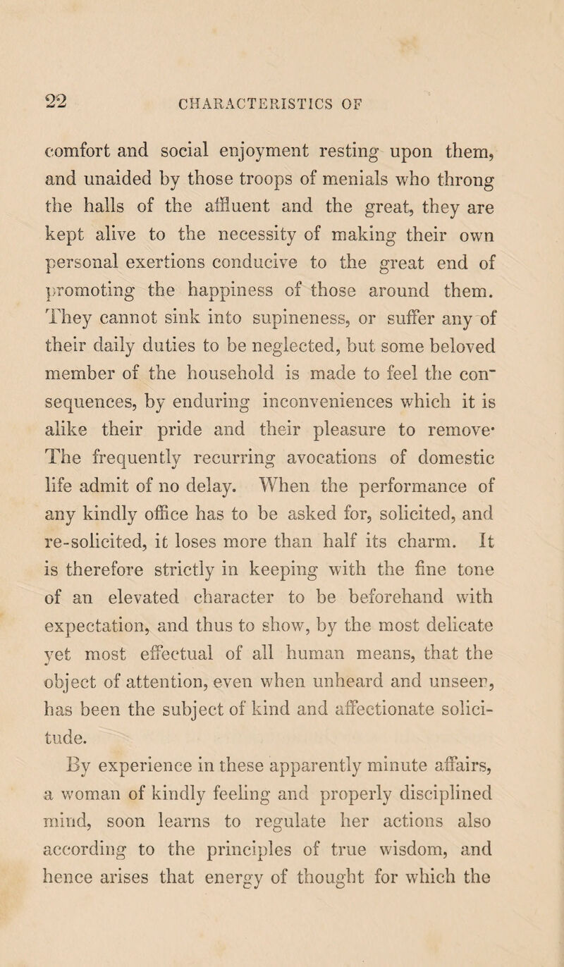 comfort and social enjoyment resting upon them, and unaided by those troops of menials who throng the halls of the affluent and the great, they are kept alive to the necessity of making their own personal exertions conducive to the great end of promoting the happiness of those around them. They cannot sink into supineness, or suffer any of their daily duties to be neglected, but some beloved member of the household is made to feel the con” sequences, by enduring inconveniences which it is alike their pride and their pleasure to remove* The frequently recurring avocations of domestic life admit of no delay. When the performance of any kindly office has to be asked for, solicited, and re-solicited, it loses more than half its charm. It is therefore strictly in keeping with the fine tone of an elevated character to be beforehand with expectation, and thus to show, by the most delicate yet most effectual of all human means, that the object of attention, even when unheard and unseen, has been the subject of kind and affectionate solici¬ tude. By experience in these apparently minute affairs, a woman of kindly feeling and properly disciplined mind, soon learns to regulate her actions also according to the principles of true wisdom, and hence arises that energy of thought for which the