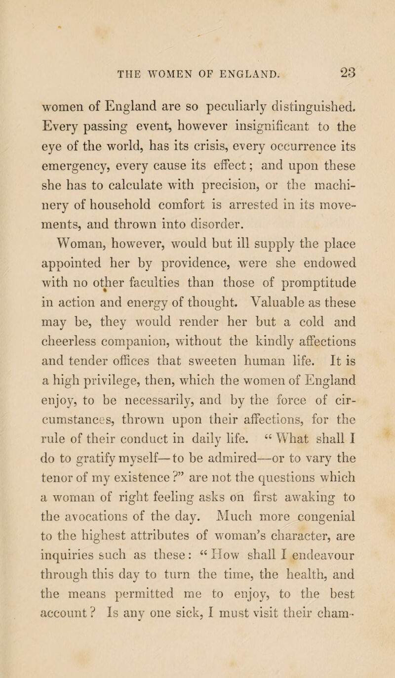 women of England are so peculiarly distinguished. Every passing event, however insignificant to the eye of the world, has its crisis, every occurrence its emergency, every cause its effect; and upon these she has to calculate with precision, or the machi¬ nery of household comfort is arrested in its move- ments, and thrown into disorder. Woman, however, would but ill supply the place appointed her by providence, were she endowed with no other faculties than those of promptitude in action and energy of thought. Valuable as these may be, they would render her but a cold and cheerless companion, without the kindly affections and tender offices that sweeten human life. It is a high privilege, then, which the women of England enjoy, to be necessarily, and by the force of cir¬ cumstances, thrown upon their affections, for the rule of their conduct in daily life. “ What shall I do to gratify myself—to be admired—or to vary the tenor of my existence ?” are not the questions which a woman of right feeling asks on first awaking to the avocations of the day. Much more congenial to the highest attributes of woman’s character, are inquiries such as these: “ How shall I endeavour through this day to turn the time, the health, and the means permitted me to enjoy, to the best account ? Is any one sick, I must visit their cham -