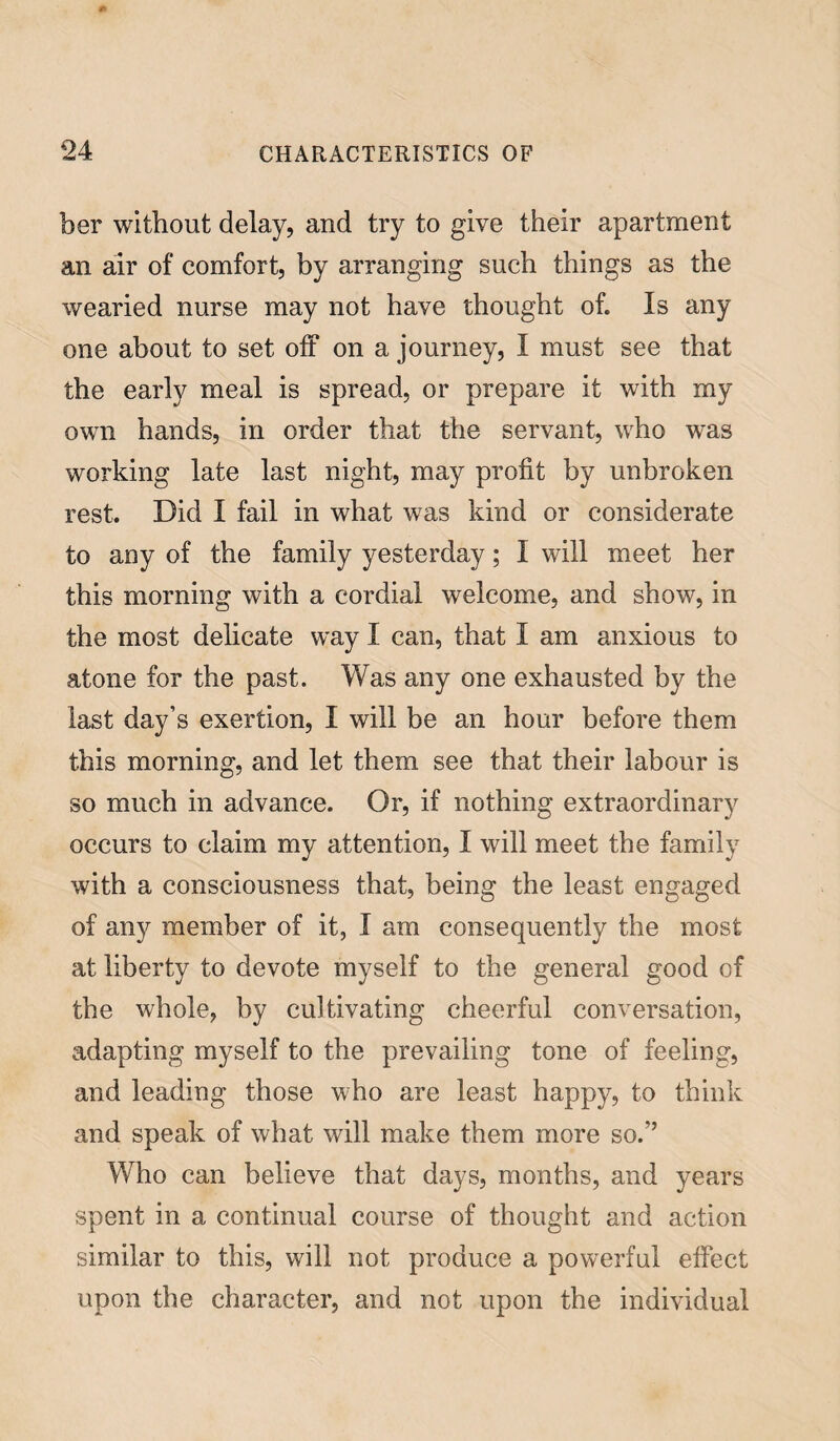 ber without delay, and try to give their apartment an air of comfort, by arranging such things as the wearied nurse may not have thought of. Is any one about to set off on a journey, I must see that the early meal is spread, or prepare it with my own hands, in order that the servant, who was working late last night, may profit by unbroken rest. Did I fail in what was kind or considerate to any of the family yesterday; I will meet her this morning with a cordial welcome, and show, in the most delicate way I can, that I am anxious to atone for the past. Was any one exhausted by the last day’s exertion, I will be an hour before them this morning, and let them see that their labour is so much in advance. Or, if nothing extraordinary occurs to claim my attention, I will meet the family with a consciousness that, being the least engaged of any member of it, I am consequently the most at liberty to devote myself to the general good of the whole, by cultivating cheerful conversation, adapting myself to the prevailing tone of feeling, and leading those who are least happy, to think and speak of what will make them more so.’’ Who can believe that days, months, and years spent in a continual course of thought and action similar to this, will not produce a powerful effect upon the character, and not upon the individual
