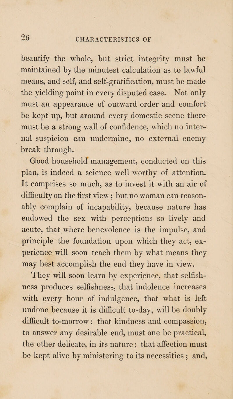 beautify the whole, but strict integrity must be maintained by the minutest calculation as to lawful means, and self, and self-gratification, must be made the yielding point in every disputed case. Not only must an appearance of outward order and comfort be kept up, but around every domestic scene there must be a strong wall of confidence, which no inter¬ nal suspicion can undermine, no external enemy break through. Good household management, conducted on this plan, is indeed a science well worthy of attention. It comprises so much, as to invest it with an air of difficulty on the first view; but no woman can reason¬ ably complain of incapability, because nature has endowed the sex with perceptions so lively and acute, that where benevolence is the impulse, and principle the foundation upon which they act, ex¬ perience will soon teach them by what means they may best accomplish the end they have in view. They will soon learn by experience, that selfish¬ ness produces selfishness, that indolence increases with every hour of indulgence, that what is left undone because it is difficult to-day, will be doubly difficult to-morrow ; that kindness and compassion, to answer any desirable end, must one be practical, the other delicate, in its nature; that affection must be kept alive by ministering to its necessities ; and,