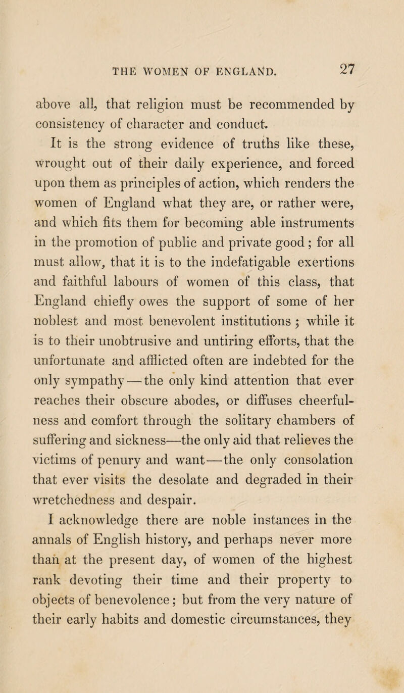 above all, that religion must be recommended by consistency of character and conduct. It is the strong evidence of truths like these, wrought out of their daily experience, and forced upon them as principles of action, which renders the women of England what they are, or rather were, and which fits them for becoming able instruments in the promotion of public and private good ; for all must allow, that it is to the indefatigable exertions and faithful labours of women of this class, that England chiefly owes the support of some of her noblest and most benevolent institutions ; while it is to their unobtrusive and untiring efforts, that the unfortunate and afflicted often are indebted for the only sympathy — the only kind attention that ever reaches their obscure abodes, or diffuses cheerful¬ ness and comfort through the solitary chambers of suffering and sickness—the only aid that relieves the victims of penury and want—the only consolation that ever visits the desolate and degraded in their wretchedness and despair. I acknowledge there are noble instances in the annals of English history, and perhaps never more than at the present day, of women of the highest rank devoting their time and their property to objects of benevolence; but from the very nature of their early habits and domestic circumstances, they