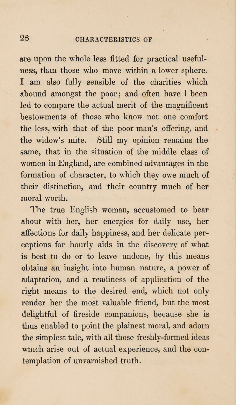 are upon the whole less fitted for practical useful¬ ness, than those who move within a lower sphere. I am also fully sensible of the charities which abound amongst the poor; and often have I been led to compare the actual merit of the magnificent bestowments of those who know not one comfort the less, with that of the poor man’s offering, and the widow’s mite. Still my opinion remains the same, that in the situation of the middle class of women in England, are combined advantages in the formation of character, to which they owe much of their distinction, and their country much of her moral worth. The true English woman, accustomed to bear about with her, her energies for daily use, her affections for daily happiness, and her delicate per¬ ceptions for hourly aids in the discovery of what is best to do or to leave undone, by this means obtains an insight into human nature, a power of adaptation, and a readiness of application of the right means to the desired end, which not only render her the most valuable friend, but the most delightful of fireside companions, because she is thus enabled to point the plainest moral, and adorn the simplest tale, with all those freshly-formed ideas wmch arise out of actual experience, and the con¬ templation of unvarnished truth.