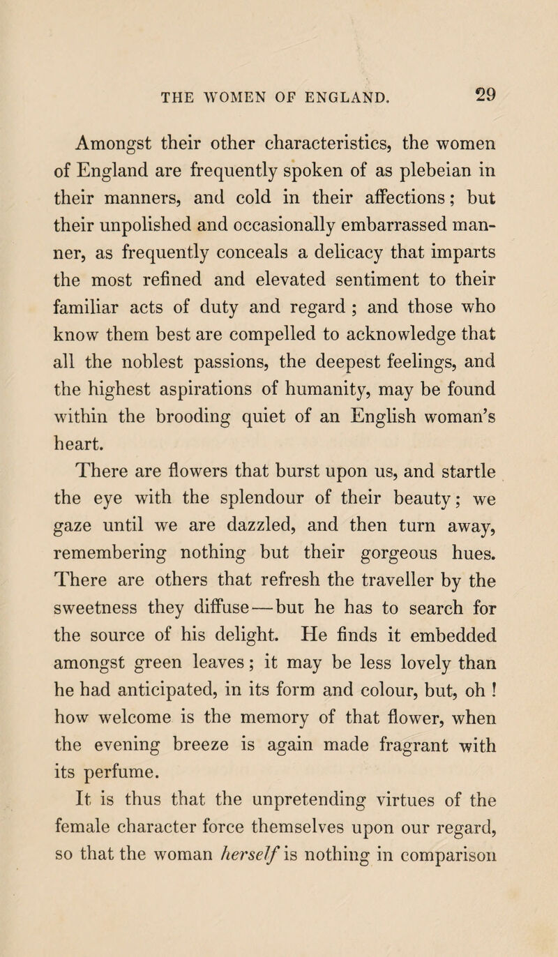 Amongst their other characteristics, the women of England are frequently spoken of as plebeian in their manners, and cold in their affections; but their unpolished and occasionally embarrassed man¬ ner, as frequently conceals a delicacy that imparts the most refined and elevated sentiment to their familiar acts of duty and regard ; and those who know them best are compelled to acknowledge that all the noblest passions, the deepest feelings, and the highest aspirations of humanity, may be found within the brooding quiet of an English woman’s heart. There are flowers that burst upon us, and startle the eye with the splendour of their beauty; we gaze until we are dazzled, and then turn away, remembering nothing but their gorgeous hues. There are others that refresh the traveller by the sweetness they diffuse—but he has to search for the source of his delight. He finds it embedded amongst green leaves; it may be less lovely than he had anticipated, in its form and colour, but, oh ! how welcome is the memory of that flower, when the evening breeze is again made fragrant with its perfume. It is thus that the unpretending virtues of the female character force themselves upon our regard, so that the woman herself is nothing in comparison