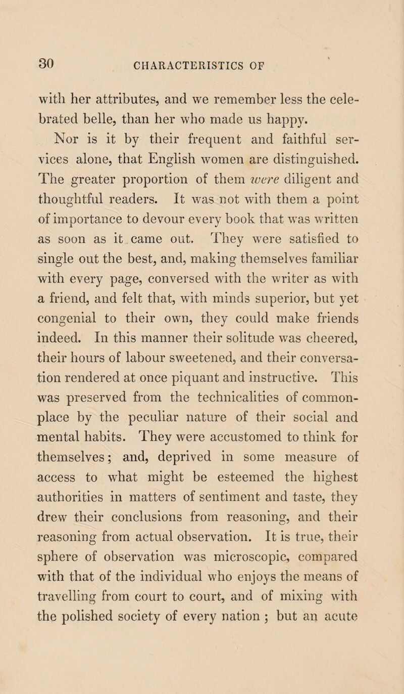 with her attributes, and we remember less the cele¬ brated belle, than her who made us happy. Nor is it by their frequent and faithful ser¬ vices alone, that English women are distinguished. The greater proportion of them were diligent and thoughtful readers. It was not with them a point of importance to devour every book that was written as soon as it came out. They were satisfied to single out the best, and, making themselves familiar with every page, conversed with the writer as with a friend, and felt that, with minds superior, but yet congenial to their own, they could make friends indeed. In this manner their solitude was cheered, their hours of labour sweetened, and their conversa¬ tion rendered at once piquant and instructive. This was preserved from the technicalities of common¬ place by the peculiar nature of their social and mental habits. They were accustomed to think for themselves; and, deprived in some measure of access to what might be esteemed the highest authorities in matters of sentiment and taste, they drew their conclusions from reasoning, and their reasoning from actual observation. It is true, their sphere of observation was microscopic, compared with that of the individual who enjoys the means of travelling from court to court, and of mixing with the polished society of every nation ; but an acute