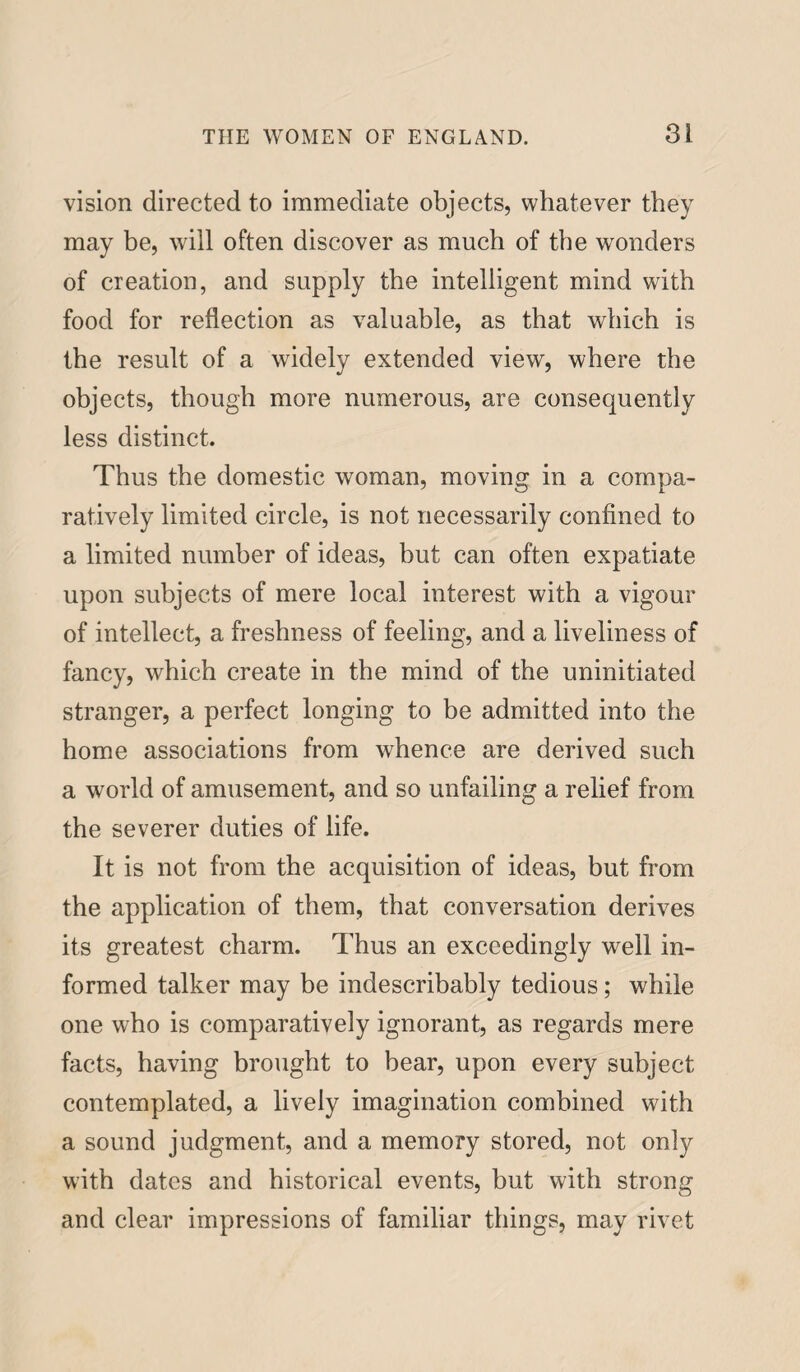 vision directed to immediate objects, whatever they may be, will often discover as much of the wonders of creation, and supply the intelligent mind with food for reflection as valuable, as that which is the result of a widely extended view, where the objects, though more numerous, are consequently less distinct. Thus the domestic woman, moving in a compa¬ ratively limited circle, is not necessarily confined to a limited number of ideas, but can often expatiate upon subjects of mere local interest with a vigour of intellect, a freshness of feeling, and a liveliness of fancy, which create in the mind of the uninitiated stranger, a perfect longing to be admitted into the home associations from whence are derived such a world of amusement, and so unfailing a relief from the severer duties of life. It is not from the acquisition of ideas, but from the application of them, that conversation derives its greatest charm. Thus an exceedingly well in¬ formed talker may be indescribably tedious; while one who is comparatively ignorant, as regards mere facts, having brought to bear, upon every subject contemplated, a lively imagination combined with a sound judgment, and a memory stored, not only with dates and historical events, but with strong and clear impressions of familiar things, may rivet