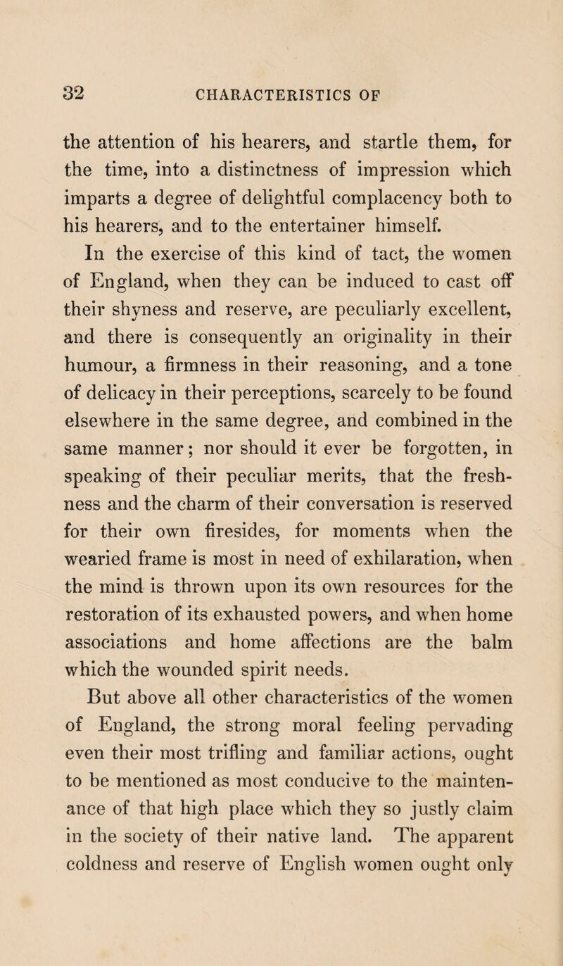 the attention of his hearers, and startle them, for the time, into a distinctness of impression which imparts a degree of delightful complacency both to his hearers, and to the entertainer himself. In the exercise of this kind of tact, the women of England, when they can be induced to cast off their shyness and reserve, are peculiarly excellent, and there is consequently an originality in their humour, a firmness in their reasoning, and a tone of delicacy in their perceptions, scarcely to be found elsewhere in the same degree, and combined in the same manner; nor should it ever be forgotten, in speaking of their peculiar merits, that the fresh¬ ness and the charm of their conversation is reserved for their own firesides, for moments when the wearied frame is most in need of exhilaration, when the mind is thrown upon its own resources for the restoration of its exhausted powers, and when home associations and home affections are the balm which the wounded spirit needs. But above all other characteristics of the women of England, the strong moral feeling pervading even their most trifling and familiar actions, ought to be mentioned as most conducive to the mainten¬ ance of that high place which they so justly claim in the society of their native land. The apparent coldness and reserve of English women ought only