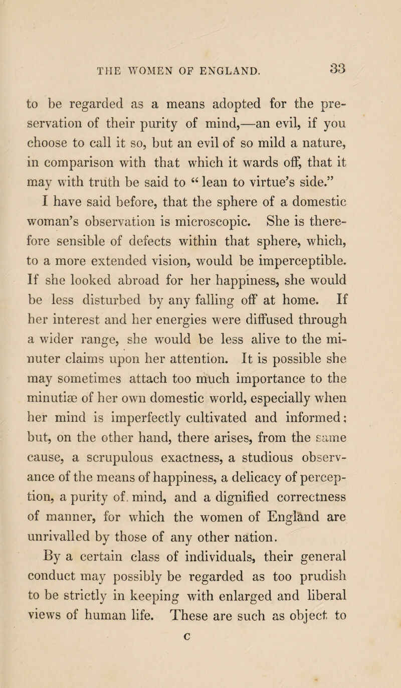 to be regarded as a means adopted for the pre¬ servation of their purity of mind,—an evil, if you choose to call it so, hut an evil of so mild a nature, in comparison with that which it wards off, that it may with truth be said to “ lean to virtue’s side.” I have said before, that the sphere of a domestic woman’s observation is microscopic. She is there¬ fore sensible of defects within that sphere, which, to a more extended vision, would be imperceptible. If she looked abroad for her happiness, she would be less disturbed by any falling off at home. If her interest and her energies were diffused through a wider range, she would be less alive to the mi¬ nuter claims upon her attention. It is possible she may sometimes attach too much importance to the minutiae of her own domestic world, especially when her mind is imperfectly cultivated and informed; but, on the other hand, there arises, from the same cause, a scrupulous exactness, a studious observ¬ ance of the means of happiness, a delicacy of percep¬ tion, a purity of. mind, and a dignified correctness of manner, for which the women of England are unrivalled by those of any other nation. By a certain class of individuals, their general conduct may possibly be regarded as too prudish to be strictly in keeping with enlarged and liberal views of human life. These are such as object to c