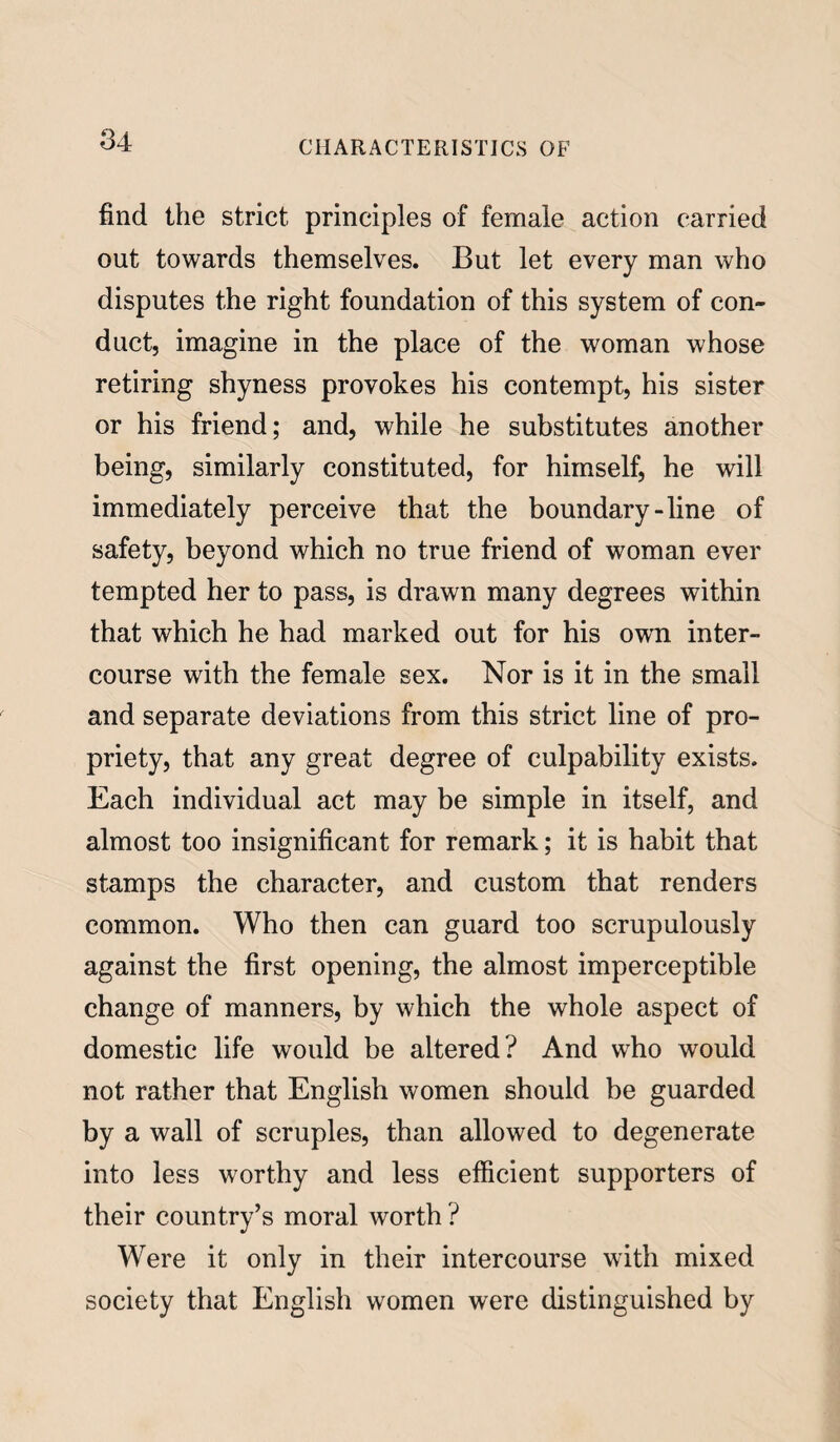 find the strict principles of female action carried out towards themselves. But let every man who disputes the right foundation of this system of con¬ duct, imagine in the place of the woman whose retiring shyness provokes his contempt, his sister or his friend; and, while he substitutes another being, similarly constituted, for himself, he will immediately perceive that the boundary-line of safety, beyond which no true friend of woman ever tempted her to pass, is drawn many degrees within that which he had marked out for his own inter¬ course with the female sex. Nor is it in the small and separate deviations from this strict line of pro¬ priety, that any great degree of culpability exists. Each individual act may be simple in itself, and almost too insignificant for remark; it is habit that stamps the character, and custom that renders common. Who then can guard too scrupulously against the first opening, the almost imperceptible change of manners, by which the whole aspect of domestic life would be altered? And who would not rather that English women should be guarded by a wall of scruples, than allowed to degenerate into less worthy and less efficient supporters of their country’s moral worth ? Were it only in their intercourse with mixed society that English women were distinguished by