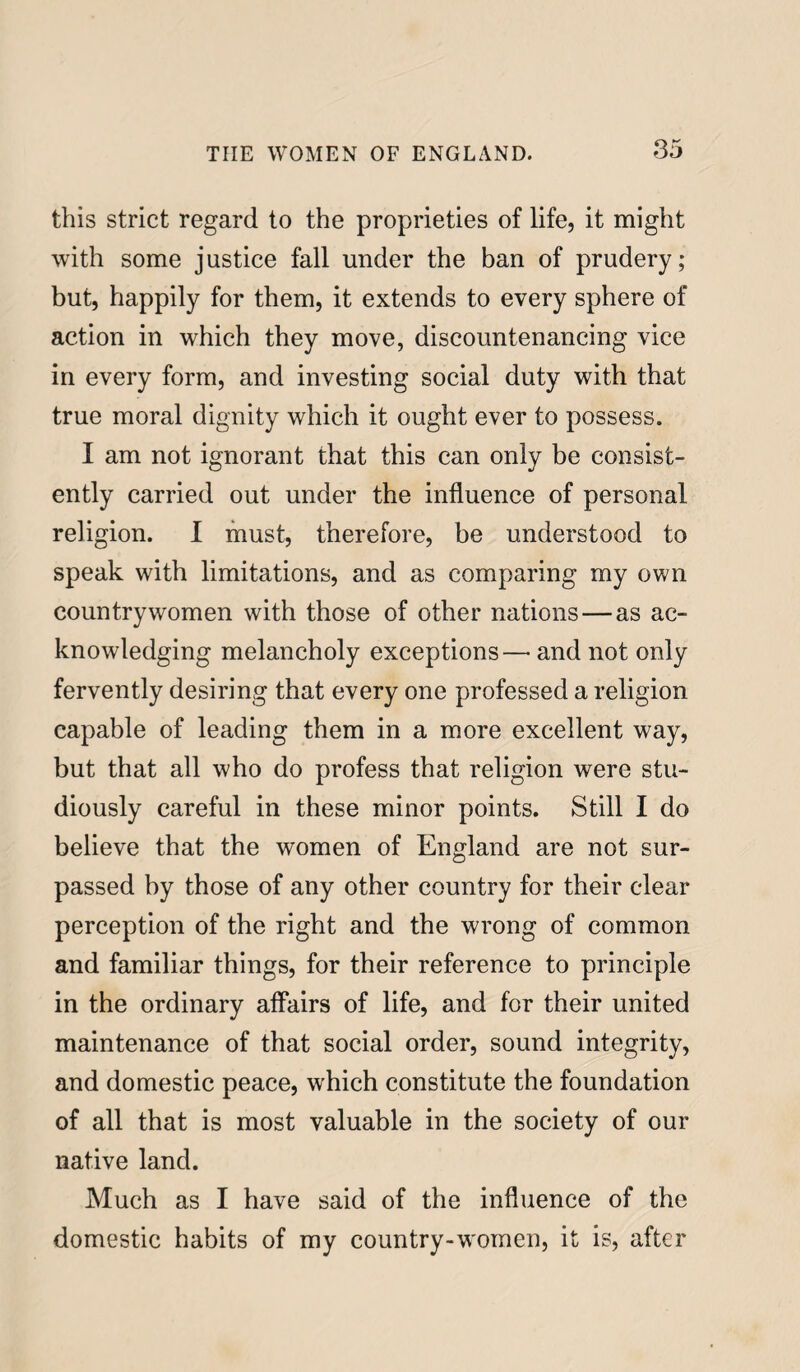 this strict regard to the proprieties of life, it might with some justice fall under the ban of prudery; but, happily for them, it extends to every sphere of action in which they move, discountenancing vice in every form, and investing social duty with that true moral dignity which it ought ever to possess. I am not ignorant that this can only be consist¬ ently carried out under the influence of personal religion. I must, therefore, be understood to speak with limitations, and as comparing my own countrywomen with those of other nations — as ac¬ knowledging melancholy exceptions— and not only fervently desiring that every one professed a religion capable of leading them in a more excellent way, but that all who do profess that religion were stu¬ diously careful in these minor points. Still I do believe that the women of England are not sur¬ passed by those of any other country for their clear perception of the right and the wrong of common and familiar things, for their reference to principle in the ordinary affairs of life, and for their united maintenance of that social order, sound integrity, and domestic peace, which constitute the foundation of all that is most valuable in the society of our native land. Much as I have said of the influence of the domestic habits of my country-women, it is, after