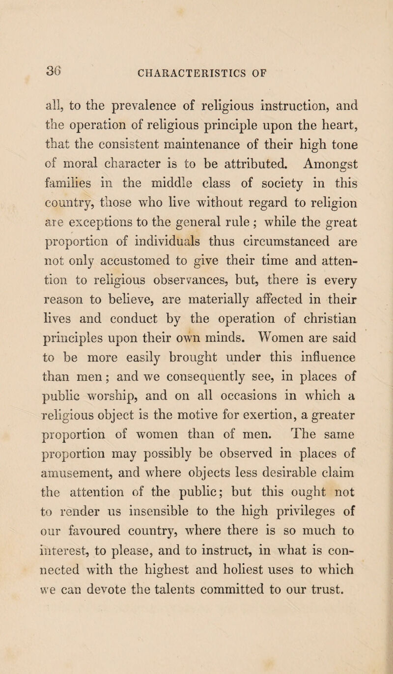 all, to the prevalence of religious instruction, and the operation of religious principle upon the heart, that the consistent maintenance of their high tone of moral character is to be attributed. Amongst families in the middle class of society in this country, those who live without regard to religion are exceptions to the general rule ; while the great proportion of individuals thus circumstanced are not only accustomed to give their time and atten¬ tion to religious observances, but, there is every reason to believe, are materially affected in their lives and conduct by the operation of Christian principles upon their own minds. Women are said to be more easily brought under this influence than men; and we consequently see, in places of public worship, and on all occasions in which a religious object is the motive for exertion, a greater proportion of women than of men. The same proportion may possibly be observed in places of amusement, and where objects less desirable claim the attention of the public; but this ought not to render us insensible to the high privileges of our favoured country, where there is so much to interest, to please, and to instruct, in what is con¬ nected with the highest and holiest uses to which we can devote the talents committed to our trust.