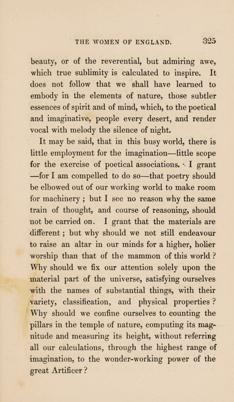 beauty, or of the reverential, but admiring awe, which true sublimity is calculated to inspire. It does not follow that we shall have learned to embody in the elements of nature, those subtler essences of spirit and of mind, which, to the poetical and imaginative, people every desert, and render vocal with melody the silence of night. It may be said, that in this busy world, there is little employment for the imagination—little scope for the exercise of poetical associations. '• I grant —for I am compelled to do so—that poetry should be elbowed out of our working world to make room for machinery ; but I see no reason why the same train of thought, and course of reasoning, should not be carried on. I grant that the materials are different; but why should we not still endeavour to raise an altar in our minds for a higher, holier worship than that of the mammon of this world ? Why should we fix our attention solely upon the material part of the universe, satisfying ourselves with the names of substantial things, with their variety, classification, and physical properties ? Why should we confine ourselves to counting the pillars in the temple of nature, computing its mag¬ nitude and measuring its height, without referring all our calculations, through the highest range of imagination, to the wonder-working power of the great Artificer ?