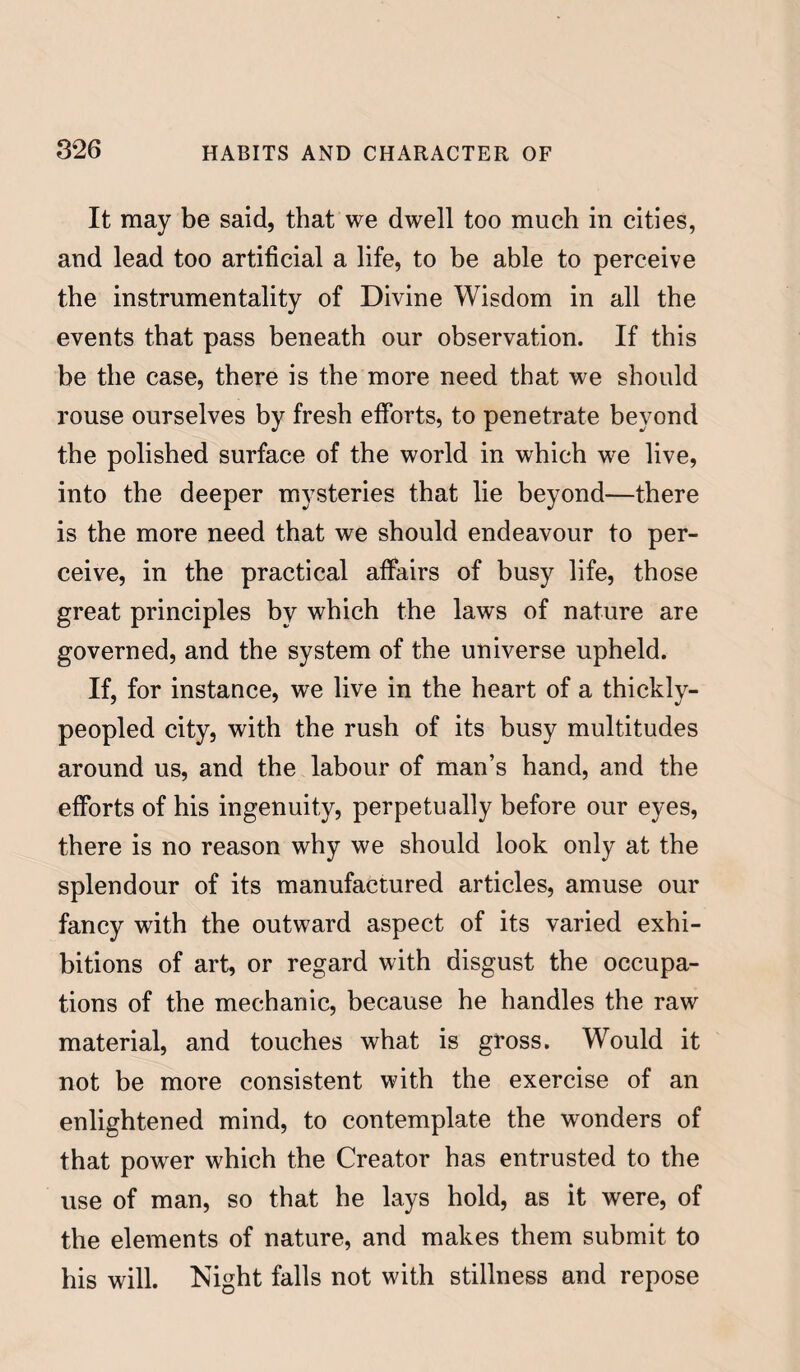 It may be said, that we dwell too much in cities, and lead too artificial a life, to be able to perceive the instrumentality of Divine Wisdom in all the events that pass beneath our observation. If this be the case, there is the more need that we should rouse ourselves by fresh efforts, to penetrate beyond the polished surface of the world in which we live, into the deeper mysteries that lie beyond—there is the more need that we should endeavour to per¬ ceive, in the practical affairs of busy life, those great principles by which the laws of nature are governed, and the system of the universe upheld. If, for instance, we live in the heart of a thickly- peopled city, with the rush of its busy multitudes around us, and the labour of man’s hand, and the efforts of his ingenuity, perpetually before our eyes, there is no reason why we should look only at the splendour of its manufactured articles, amuse our fancy with the outward aspect of its varied exhi¬ bitions of art, or regard with disgust the occupa¬ tions of the mechanic, because he handles the raw material, and touches what is gross. Would it not be more consistent with the exercise of an enlightened mind, to contemplate the wonders of that power which the Creator has entrusted to the use of man, so that he lays hold, as it were, of the elements of nature, and makes them submit to bis will. Night falls not with stillness and repose