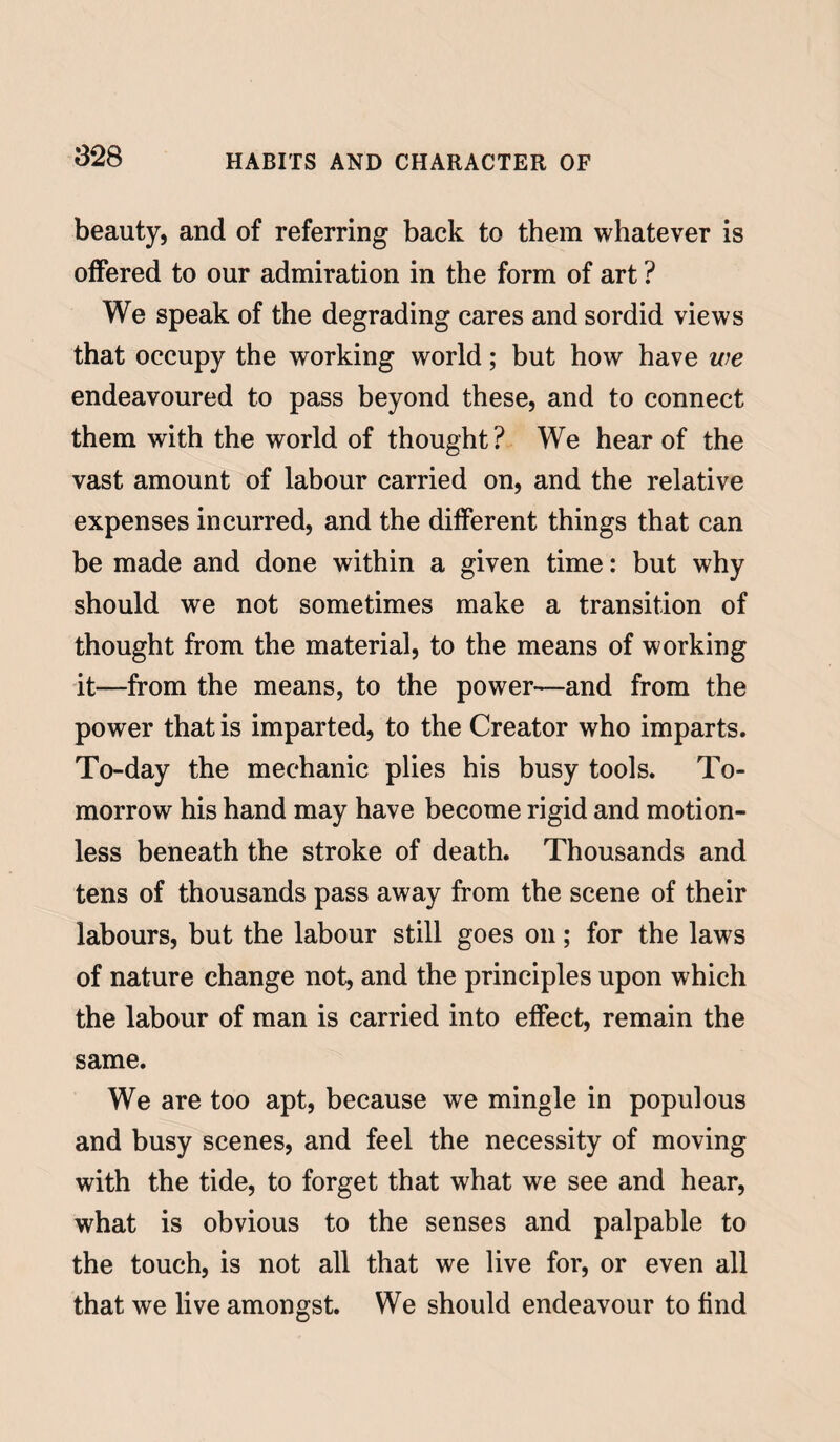 beauty, and of referring back to them whatever is offered to our admiration in the form of art ? We speak of the degrading cares and sordid views that occupy the working world; but how have we endeavoured to pass beyond these, and to connect them with the world of thought? We hear of the vast amount of labour carried on, and the relative expenses incurred, and the different things that can be made and done within a given time: but why should we not sometimes make a transition of thought from the material, to the means of working it—from the means, to the power—and from the power that is imparted, to the Creator who imparts. To-day the mechanic plies his busy tools. To¬ morrow his hand may have become rigid and motion¬ less beneath the stroke of death. Thousands and tens of thousands pass away from the scene of their labours, but the labour still goes on; for the laws of nature change not, and the principles upon which the labour of man is carried into effect, remain the same. We are too apt, because we mingle in populous and busy scenes, and feel the necessity of moving with the tide, to forget that what we see and hear, what is obvious to the senses and palpable to the touch, is not all that we live for, or even all that we live amongst. We should endeavour to find