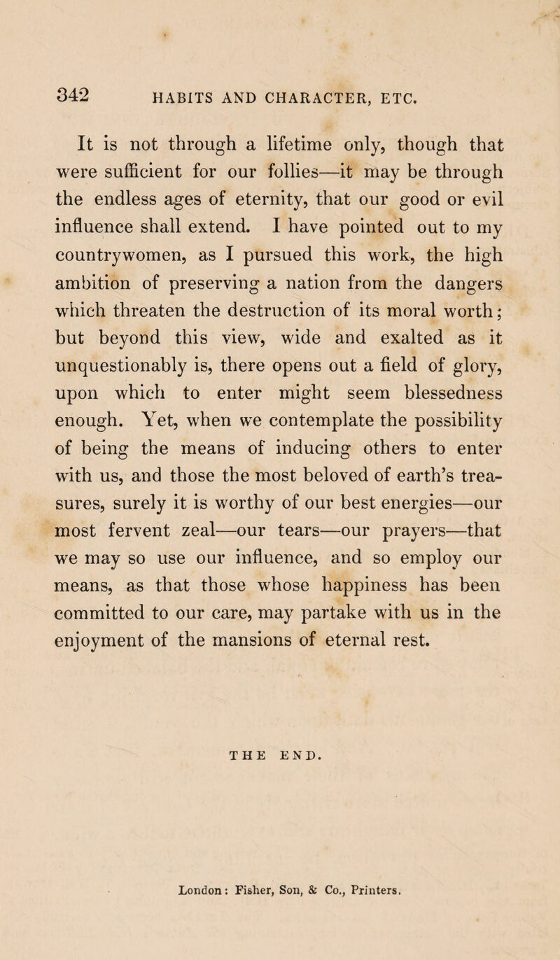 It is not through a lifetime only, though that were sufficient for our follies—it may be through the endless ages of eternity, that our good or evil influence shall extend. I have pointed out to my countrywomen, as I pursued this work, the high ambition of preserving a nation from the dangers which threaten the destruction of its moral worth; but beyond this view, wide and exalted as it unquestionably is, there opens out a field of glory, upon which to enter might seem blessedness enough. Yet, when we contemplate the possibility of being the means of inducing others to enter with us, and those the most beloved of earth’s trea¬ sures, surely it is worthy of our best energies—our most fervent zeal—our tears—our prayers—that we may so use our influence, and so employ our means, as that those whose happiness has been committed to our care, may partake with us in the enjoyment of the mansions of eternal rest. THE END. London: Fisher, Son, & Co., Printers.