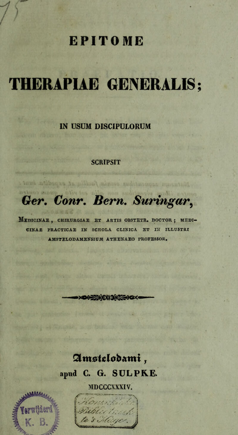 EPITOME ) THERAPIAE GENERALIS IN USUM DISCIPULORUM SCRIPSIT \ Ger. Conr. Bern. Suringar, MeMCINAE , CHIRURGIAE EX ARTIS OBSTETR. DOCTOR ; MEDI¬ CINAE PRACTICAE IN SCHOLA CLINICA ET IIT ILLUSTRI AMSTELODAMENSIUM ATHENAEO PROFESSOR. apud C. G. SULPR.E. MDCCCXXXIV. N# •