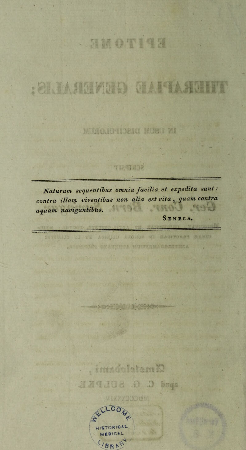 Naturam sequentibus omnia facilia et expedita sunt : contra illam viventibus non alia est vita , quam contra aquam navigantibus. Seneca. /i > HISTORICM- MfBICAL / -A (/Kk hS'