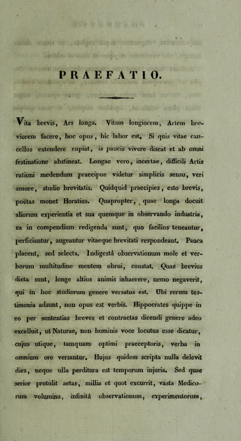 PRAEFATIO Vita brevis, Ars longa. Vitam longiorem, Artem bre-- viorem facere, lioc opus , hic labor est. Si quis vitae can¬ cellos extendere cupiat, is paucis vivere discat et ab omni festinatione abstineat. Longae vero, incertae, difficili Artis rationi medendum praecipue videtur simplicis sensu, veri amore, studio brevitatis. Quidquid praecipies , esto brevis, poetas monet Horatius. Quapropter, quae longa docuit aliorum experientia et sua quemque in observando industria, ea in compendium redigenda sunt, quo facilius teneantur, perficiantur, augeantur vitae que brevitati respondeant. Pauca placent, sed selecta. Indigesta observationum mole et ver¬ borum multitudine mentem obrui, constat. Quae brevius dicta sunt, longe altius animis inhaerere, nemo negaverit, qui in hoc studiorum genere versatus est. Ubi rerum tes¬ timonia adsimt, non opus est verbis. Hippocrates quippe in eo per sententias breves et contractas dicendi genere adeo excelluit, ut Naturae, non hominis voce locutus esse dicatur, cujus utique, tamquam optimi praeceptoris, verba in omnium ore versantur. Hujus quidem scripta nulla delevit dies, neque ulla perditura est temporum injuria. Sed quae serior protulit aetas, millia et quot excurrit, vasta Medico¬ rum volumina, infinita observationum, experimentorum,