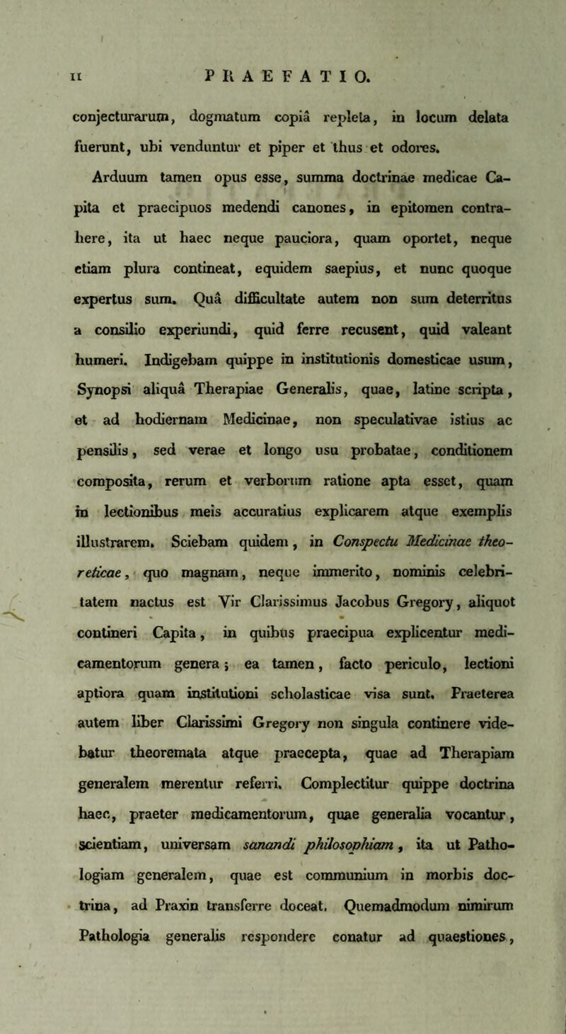 conjecturarum, dogmatum copia repleta, in locum delata fuerunt, ubi venduntur et piper et thus et odores. Arduum tamen opus esse, summa doctrinae medicae Ca¬ pita et praecipuos medendi canones, in epitomen contra¬ here, ita ut haec neque pauciora, quam oportet, neque etiam plura contineat, equidem saepius, et nunc quoque expertus sum. Qua difficultate autem non sura deterritus a consilio experiundi, quid ferre recusent, quid valeant humeri. Indigebam quippe in institutionis domesticae usum, Synopsi aliqua Therapiae Generalis, quae, latine scripta, et ad hodiernam Medicinae, non speculativae istius ac pensilis, sed verae et longo usu probatae, conditionem composita, rerum et verborum ratione apta esset, quam in lectionibus meis accuratius explicarem atque exemplis illustrarem. Sciebam quidem, in Conspectu Medicinae theo- reticae, quo magnam, neque immerito, nominis celebri¬ tatem nactus est Vir Clarissimus Jacobus Gregory, aliquot contineri Capita, in quibus praecipua explicentur medi¬ camentorum genera; ea tamen, facto periculo, lectioni aptiora quam institutioni scholasticae visa sunt. Praeterea autem liber Clarissimi Gregory non singula continere vide¬ batur theoremata atque praecepta, quae ad Therapiam generalem merentur referri. Complectitur quippe doctrina haec, praeter medicamentorum, quae generalia vocantur, scientiam, universam sanandi philosophiam, ita ut Patho- logiam generalem, quae est communium in morbis doc¬ trina, ad Praxin transferre doceat. Quemadmodum nimirum Pathologia generalis respondere conatur ad quaestiones,