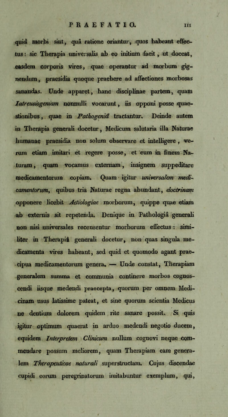 quid morbi sint, qua ratione oriantur, quos habeant effec¬ tus : sic Therapia universalis ab eo initium facit, ut doceat, easdem corporis vires, quae operantur ad morbum gig¬ nendum, praesidia quoque praebere ad affectiones morbosas sanandas. Unde apparet, hanc disciplinae partem, quam Iatreusiogeniam nonnulli vocarunt, iis opponi posse quae¬ stionibus , quae in Patkogenid tractantur. Deinde autem in Therapia generali docetur, Medicum salutaria illa Naturae humanae praesidia non solum observare et intelligere , ve¬ rum etiam imitari et regere posse, et eum in finem Na¬ turam , quam vocamus externam, insignem suppeditare medicamentorum copiam. Quam igitur universalem medi¬ camentorum, quibus tria Naturae regna abundant, doctrinam opponere licebit Aetiologiae morborum, quippe quae etiam ab externis sit repetenda. Denique in Pathologia generali non nisi universales recensentur morborum effectus : simi¬ liter in Therapia generali docetur, non quas singula me¬ dicamenta vires habeant, sed quid et quomodo agant prae¬ cipua medicamentorum genera. — Unde constat, Therapiam generalem summa et communia continere morbos cognos¬ cendi iisque medendi praecepta, quorum per omnem Medi¬ cinam usus latissime pateat, et sine quorum scientia Medicus ne dentium dolorem quidem rite sanare possit. Si quis igitur optimum quaerat in arduo medendi negotio ducem, equidem Interpretem Clinicum nullum cognovi neque com- , t mendare possum meliorem, quam Therapiam eam genera¬ lem Therapeuticae naturali superstructam. Cujus discendae cupidi eorum peregrinatorum imitabuntur exemplum, qui,