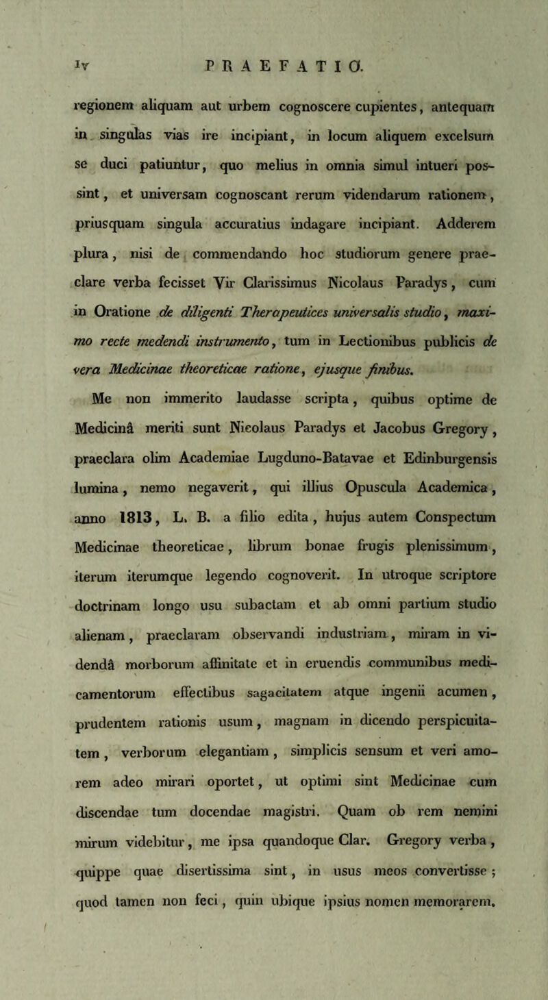 regionem aliquam aut urbem cognoscere cupientes, antequam in singulas vias ire incipiant, in locum aliquem excelsum se duci patiuntur, quo melius in omnia simul intueri pos¬ sint , et universam cognoscant rerum videndarum rationem, priusquam singula accuratius indagare incipiant. Adderem plura, nisi de commendando hoc studiorum genere prae¬ clare verba fecisset Vir Clarissimus Nicolaus Paradys, cum in Oratione de diligenti Therapeuticcs universalis studio, maxi¬ mo recte medendi instrummto, tum in Lectionibus publicis de vera Medicinae theoreticae ratione, ejusque finibus. Me non immerito laudasse scripta, quibus optime de Medicina meriti sunt Nicolaus Paradys et Jacobus Gregory, praeclara olim Academiae Lugduno-Batavae et Edinburgensis lumina, nemo negaverit, qui illius Opuscula Academica, anno 1813, L. B. a filio edita, hujus autem Conspectum Medicinae theoreticae, librum bonae frugis plenissimum, iterum iterumque legendo cognoverit. In utroque scriptore doctrinam longo usu subactam et ab omni partium studio alienam, praeclaram observandi industriam, miram in vi¬ denda morborum affinitate et in eruendis communibus medi¬ camentorum effectibus sagacitatem atque ingenii acumen, prudentem rationis usum, magnam in dicendo perspicuita¬ tem , verborum elegantiam , simplicis sensum et veri amo¬ rem adeo mirari oportet, ut optimi sint Medicinae cum discendae tum docendae magistri. Quam ob rem nemini mirum videbitur, me ipsa quandoque Clar. Gregory verba , quippe quae disertissima sint, in usus meos convertisse ; quod tamen non feci, quin ubique ipsius nomen memorarem.
