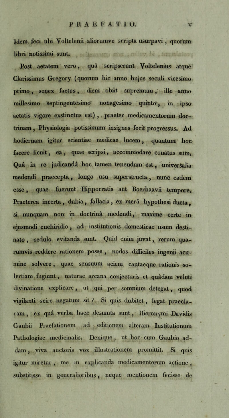 Idem feci ubi Volteleuii aiiorumve scripta usurpavi , quorum libri notissimi sunt. Post aetatem vero, qua scripserunt Voltelenius atque Clarissimus Gregory (quorum hic anno hujus seculi vicesimo primo, senex factus, diem obiit supremum, ille anno millesimo septingentesimo nonagesimo quinto, in ipso aetatis vigore exstinctus est) , praeter medicamentorum doc¬ trinam , Physiologia potissimum insignes fecit progressus. Ad hodiernam igitur scientiae medicae lucem, quantum hoc facere licuit, ea , quae scripsi, accommodare conatus sum. Qua in re judicanda hoc tamen tenendum est, universalia medendi praecepta, longo usu superstructa, nunc eadem esse, quae fuerunt Hippocratis aut Boerhaavii tempore. Praeterea incerta , dubia, fallacia, ex mera hypothesi ducta, si nunquam non in doctrina medendi, maxime certe in ejusmodi enchiridio, ad institutionis domesticae usum desti¬ nato , sedulo evitanda sunt. Quid enim juvat, rerum qua¬ rumvis reddere rationem posse , nodos difficiles ingenii acu¬ mine solvere, quae sensuum aciem cautaeque rationis so- lerLiam fugiunt, naturae arcana conjecturis et quadam veluli divinatione explicare, ut qui per somnium detegat, quod vigilanti scire negatum sit ? Si quis dubitet, legat praecla¬ ram , ex qua verba haec desumta sunt, Hieronymi Davidis Gaubii Praefationem ad editionem alteram Institutionum Pathologiae medicinalis. Denique , ut hoc cum Gaubio ad¬ dam , viva auctoris vox illustrationem promittit. Si quis igitur miretur, me in explicanda medicamentorum actione, substitisse in generalioribus, neque mentionem fecisse de
