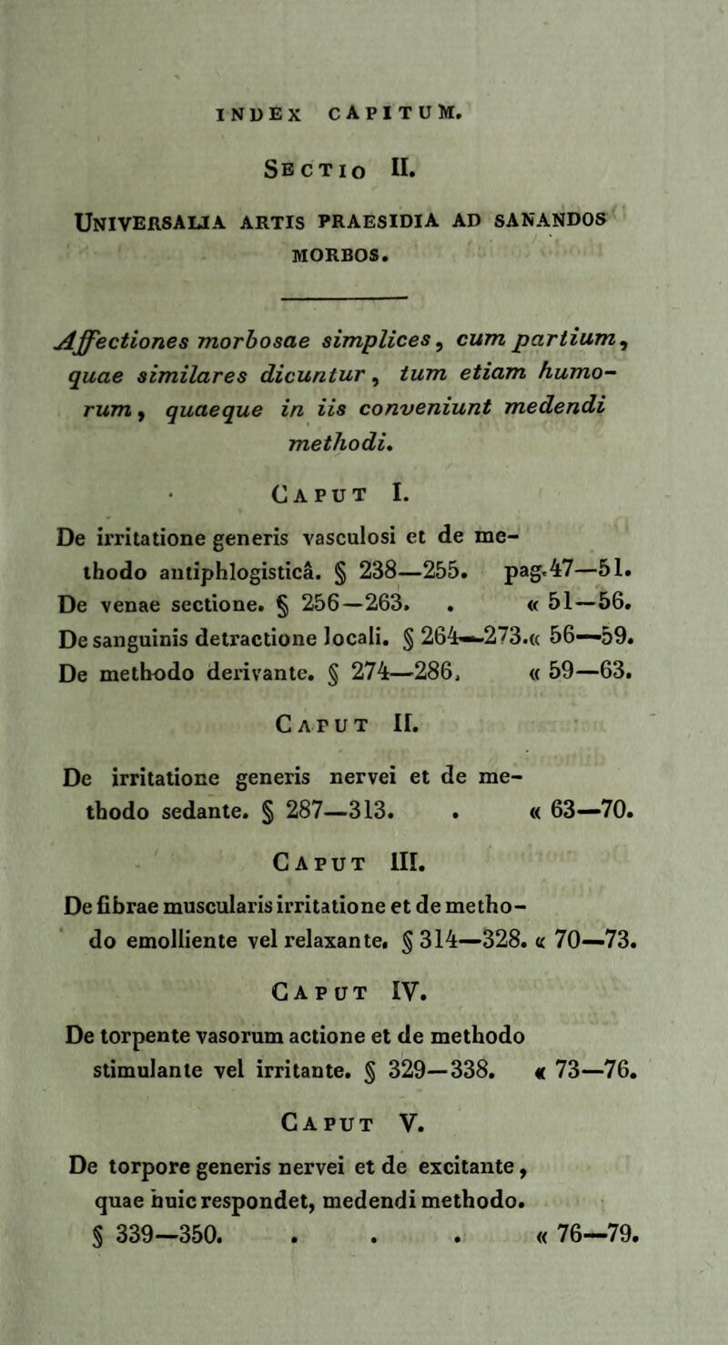 Sectio II. Universalia artis praesidia ad sanandos morbos. Affectiones morbosae simplices, cum partium , quae similares dicuntur, tum etiam humo¬ rum , quaeque in iis conveniunt medendi methodi. Caput I. De irritatione generis vasculosi et de me¬ thodo antiphlogistica. § 238—255. pag<47—51. De venae sectione. § 256—263. . « 51—56. De sanguinis detractione locali. § 264—273.« 56-—59. De methodo derivante. § 274—286, « 59—63. Caput II. De irritatione generis nervei et de me¬ thodo sedante. § 287—313. . « 63—70. Caput III. De fibrae muscularis irritatione et de metho¬ do emolliente vel relaxante, § 314—328. « 70—73. Caput IV. De torpente vasorum actione et de methodo stimulante vel irritante. § 329—338. « 73—76. Caput V. De torpore generis nervei et de excitante, quae huic respondet, medendi methodo. S 339—350. . . . « 76—79.