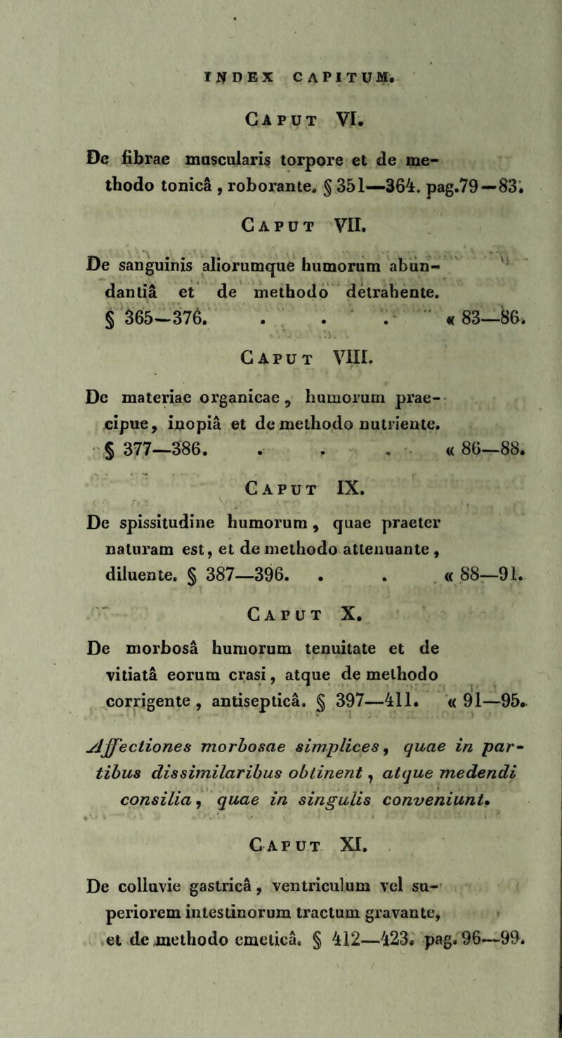 Caput VI. De fibrae muscularis torpore et de me¬ thodo tonica , roborante. § 351—364. pag.79—83. Caput VII. De sanguinis aliorumque humorum abun¬ dantia et de methodo detrahente. § 365—376. . . « 83—86. Caput VIII. De materiae organicae, humorum prae¬ cipue, inopia et de methodo nutriente. § 377—386. « 86—88. Caput IX. De spissitudine humorum, quae praeter naturam est, et de methodo attenuante , diluente. § 387—396. . . « 88—91. Caput X. De morbosa humorum tenuitate et de vitiata eorum erasi, atque de methodo corrigente, antiseptica. § 397—411. «91—95. yjffectiones morbosae simplices, quae in par¬ tibus dis similaribus obtinent, atque medendi consilia, quae in singulis conveniunt. Caput XI. De colluvie gastrica, ventriculum vel su¬ periorem intestinorum tractum gravante, et de methodo emetica. § 412—423. pag. 96<—99.