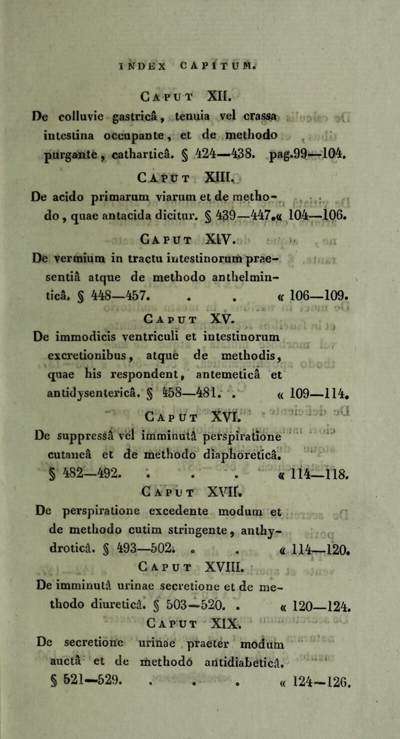 Caput XII. De colluvie gastrica, tenuia vel crassa intestina occupante, et de methodo purgante , cathartica. § 424—438. pag.99—104. Caput XIII, De acido primarum viarum et de metho¬ do , quae antacida dicitur. § 439—447.« 104—106. Caput XIV. De vermium in tractu intestinorum prae¬ sentia atque de methodo anthelmin- tica, § 448—457. . . « 106—109. Caput XV. De immodicis ventriculi et intestinorum excretionibus, atque de methodis, quae his respondent, antemelica et antidysenterica. § i58—481. . « 109—114. Caput XVI. De suppressa vel imminuti perspiratione cutanea et de methodo diaphoretica. § 482-492. . . « 114—118. Caput XVIL De perspiratione excedente modum et de methodo cutim stringente, anthy- drotica. § 493—502. . . « 114—120. Caput XVIII. De imminuti! urinae secretione et de me¬ thodo diuretica. § 503 —520. . « 120_124. Caput XIX. De secretione urinae praeter modum aucta et de methodo antidiabetica, § 521—529. . . . « 124—126.