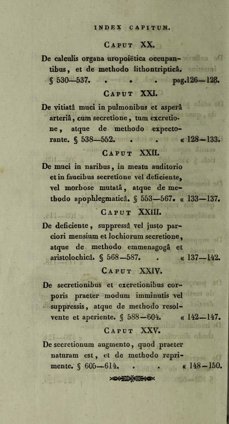 Caput XX. De calculis organa uropoietica occupan¬ tibus , et de methodo lithontriptica. § 530—537. . * . pag.126—128. Caput XXT. De vitiati muci in pulmonibus et aspera arteria, cum secretione, tum excretio- ne, atque de methodo expecto¬ rante. § 538—552. . . « 128—133. Caput XXII. De muci in naribus, in meatu auditorio et in faucibus secretione vel deficiente, vel morbose mutata, atque de me¬ thodo apophlegmaticii. § 553—567* « 133—137. Caput XXIII. De deficiente, suppressi vel justo par¬ ciori mensium et lochiorum secretione, atque de methodo emmenagoga et aristolochicd. § 568—587. . « 137—142. Caput XXIV. De secretionibus et excretionibus cor¬ poris praeter modum imminutis vel suppressis, atque de methodo resol¬ vente et aperiente. § 588—604. « 142—147. Caput XXV. De secretionum augmento, quod praeter naturam est, et de methodo repri¬ mente. § 605—614. . . « 148 — 150.