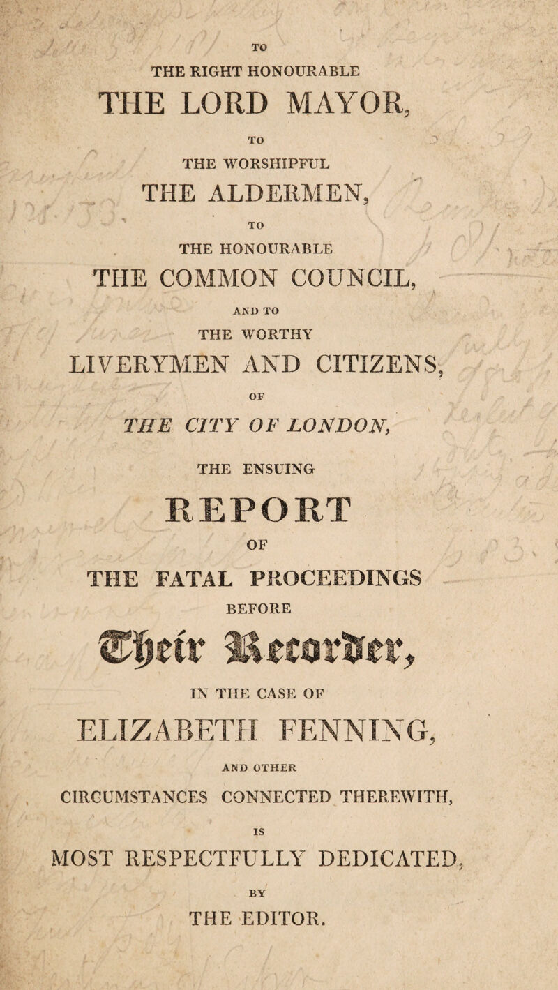 TO h/f THE RIGHT HONOURABLE THE LORD MAYOR, TO A THE WORSHIPFUL THE ALDERMEN, -,•4, 7 TO THE HONOURABLE THE COMMON COUNCIL, AND TO THE WORTHY LIVERYMEN AND CITIZENS, OF THE CITY OF LONDON, / f . r . f , THE ENSUING REPORT OF THE FATAL PROCEEDINGS BEFORE Sim's* LktavSet, IN THE CASE OF ELIZABETH FENNING, AND OTHER CIRCUMSTANCES CONNECTED THEREWITH, MOST RESPECTFULLY DEDICATED, l l . f \ I BY THE EDITOR.