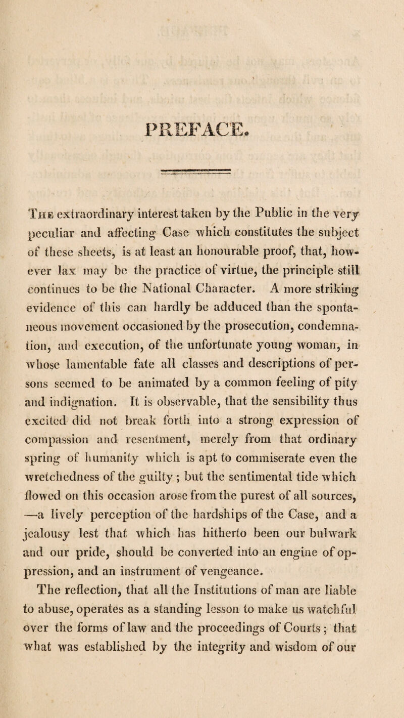 PREFACE The extraordinary interest taken by the Public in the very peculiar and affecting Case which constitutes the subject of these sheets, is at least an honourable proof, that, how¬ ever lax may be the practice of virtue, the principle still continues to be the National Character. A more striking evidence of this can hardly be adduced than the sponta¬ neous movement occasioned by the prosecution, condemna¬ tion, and execution, of the unfortunate young woman, in whose lamentable fate all classes and descriptions of per¬ sons seemed to be animated by a common feeling of pity and indignation. It is observable, that the sensibility thus excited did not break forth into a strong expression of compassion and resentment, merely from that ordinary spring of humanity which is apt to commiserate even the wretchedness of the guilty ; but the sentimental tide which ilowed on this occasion arose from the purest of all sources, —a lively perception of the hardships of the Case, and a jealousy lest that which has hitherto been our bulwark and our pride, should be converted into an engine of op¬ pression, and an instrument of vengeance. The reflection, that all the Institutions of man are liable to abuse, operates as a standing lesson to make us watchful over the forms of law and the proceedings of Courts; that what was established by the integrity and wisdom of our