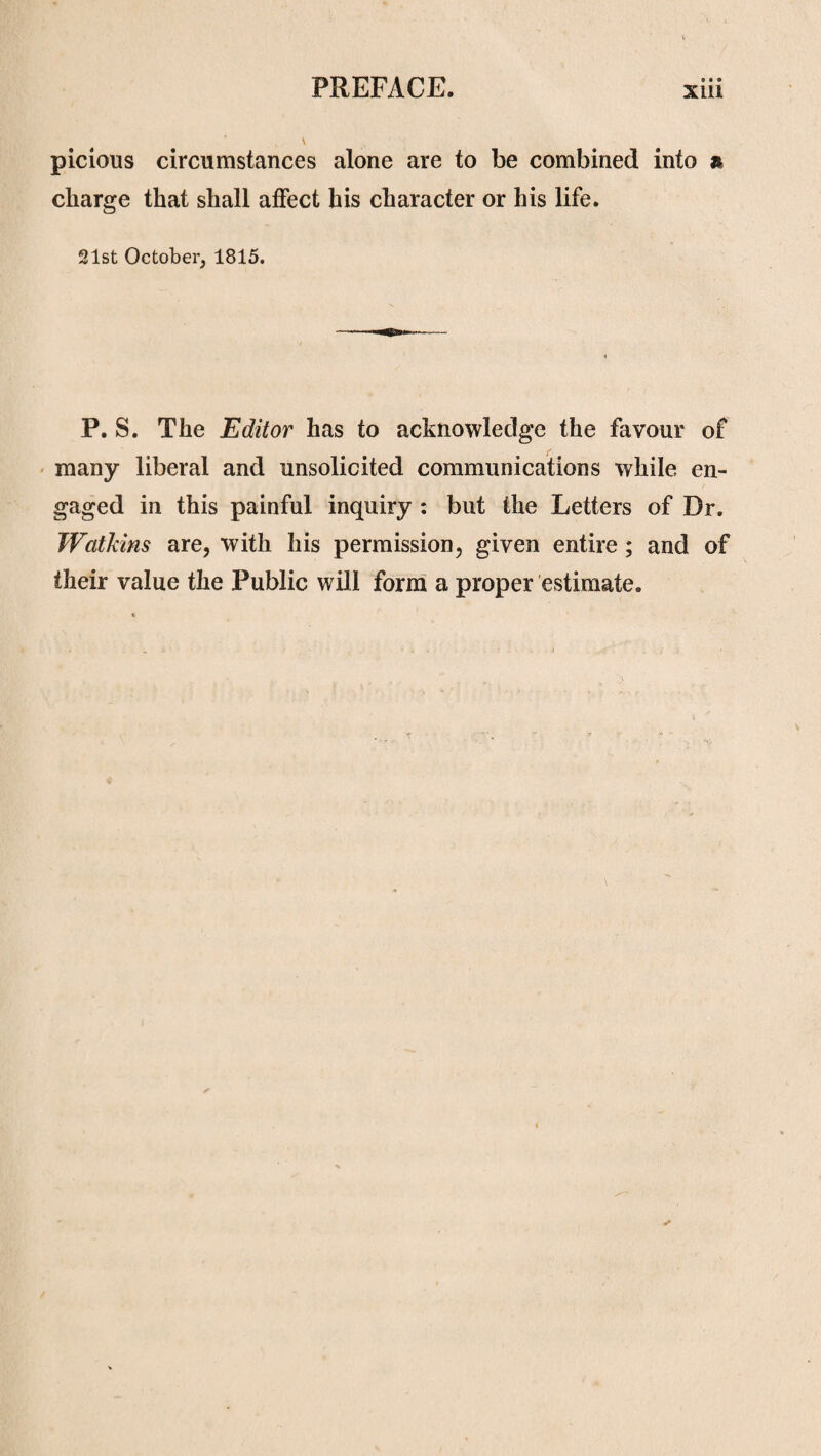 picious circumstances alone are to be combined into & charge that shall affect his character or his life. 21st October, 1815. P. S. The Editor has to acknowledge the favour of many liberal and unsolicited communications while en¬ gaged in this painful inquiry : but the Letters of Dr. Watkins are, with his permission, given entire; and of their value the Public will form a proper estimate.