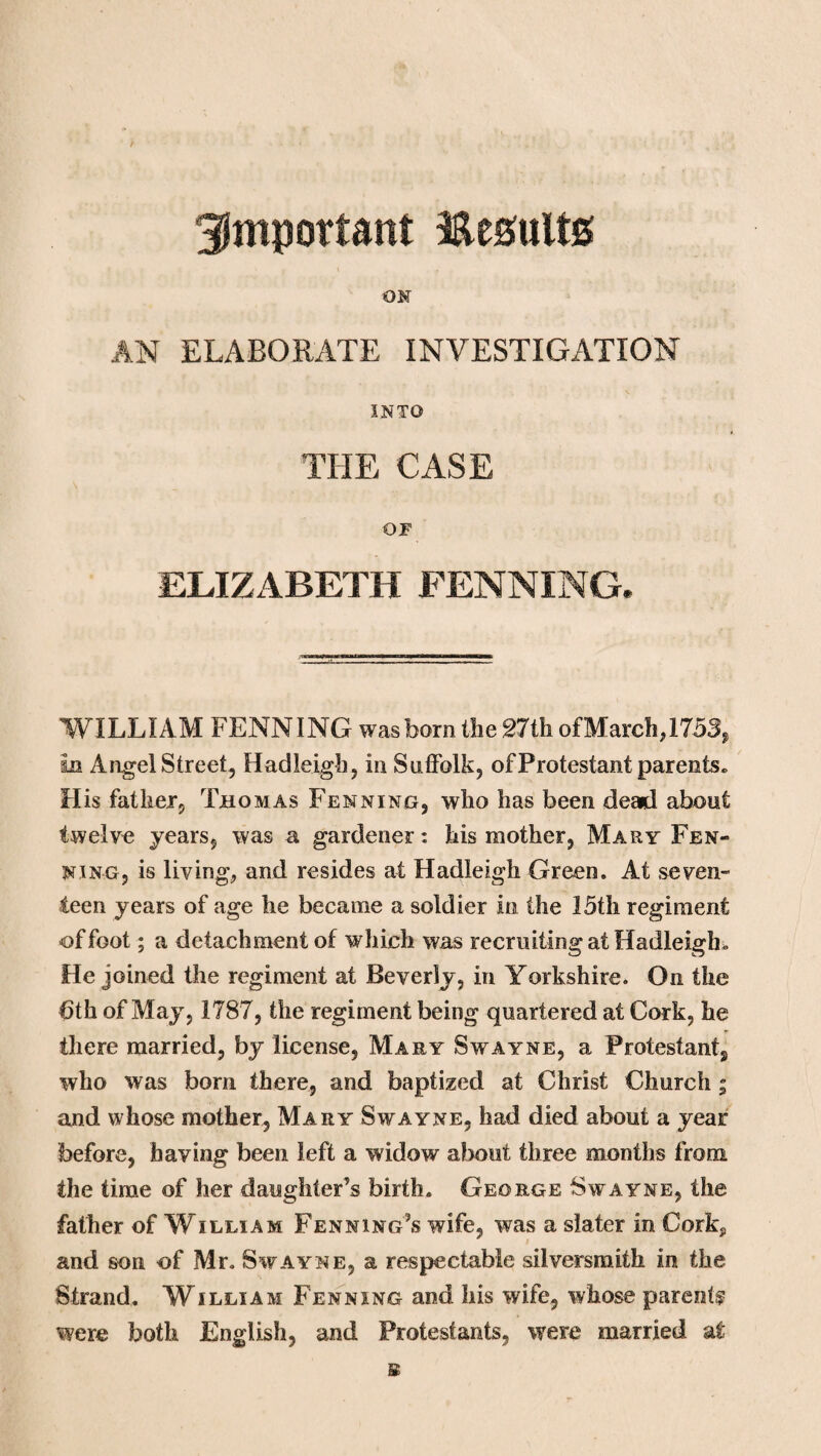 important Results OK AN ELABORATE INVESTIGATION INTO THE CASE OP ELIZABETH FENNING. WILLIAM FENNING was bom the 27th ofMarch,1753, in Angel Street, Hadleigh, in Suffolk, of Protestant parents. H is father, Thomas Fenning, who has been dead about twelve years, was a gardener: his mother, Mary Fen- king, is living, and resides at Hadleigh Green. At seven¬ teen years of age he became a soldier in the 15th regiment of foot; a detachmentof which was recruiting at Hadleigh. He joined the regiment at Beverly, in Yorkshire. On the 6th of May, 1787, the regiment being quartered at Cork, he there married, by license, Mary Swayne, a Protestant,, who was bom there, and baptized at Christ Church; and whose mother, Mary Swayne, had died about a year before, having been left a widow about three months from the time of her daughter’s birth. George Swayne, the father of William FennIng’s wife, was a slater in Corkj, and son of Mr. Swayne, a respectable silversmith in the Strand. William Fenning and his wife, whose parents were both English, and Protestants, were married at s