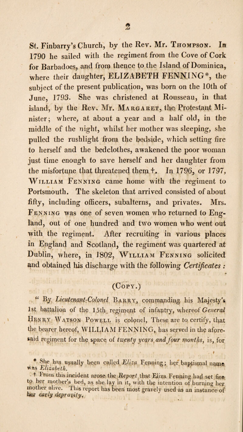 St. Finbarry’s Church, by the Rev. Mr. Thompson. In 1790 he sailed with the regiment from the Cove of Cork for Barbadoes, and from thence to the Island of Dominica, where their daughter, ELIZABETH PENNING*, the subject of the present publication, was born on the 10th of June, 1793. She was christened at Rousseau, in that island, by the Rev. Mr. Margaret, the Protestant Mi¬ nister; where, at about a year and a half old, in the middle of the night, whilst her mother was sleeping, she pulled the rushlight from the bedside, which setting fire to herself and the bedclothes, awakened the poor woman just time enough to save herself and her daughter from the misfortune that threatened them t. In 1796, or 1797, William Fenning came home with the regiment to Portsmouth. The skeleton that arrived consisted of about fifty, including officers, subalterns, and privates. Mrs. Fenning was one of seven women who returned to Eng¬ land, out of one hundred and tvfo women who went out with the regiment. After recruiting in various places in England and Scotland, the regiment was quartered at Dublin, where, in 1802, William Fenning solicited and obtained his discharge with the following Certificates : (Copy.) “ By Lieutenant-Colonel Barry, commanding his Majesty's 1st battalion of the 15th regiment of infantry, whereof General Henry Watson Powell is colonel, These are to certify, that the bearer hereof, WILLIAM FENNING, h as served in the afore¬ said regiment for the space of twenty years and four months, is, for * She has usually been called Eliza Fenning; her baptismal name vras Elizabeth. t From this incident arose the Report that Eliza Fenning had set fire tp her mother’s bed, as she lay in it, with the intention of burning her mother alive. This report has been most gravely used as an instance of her early depravity.