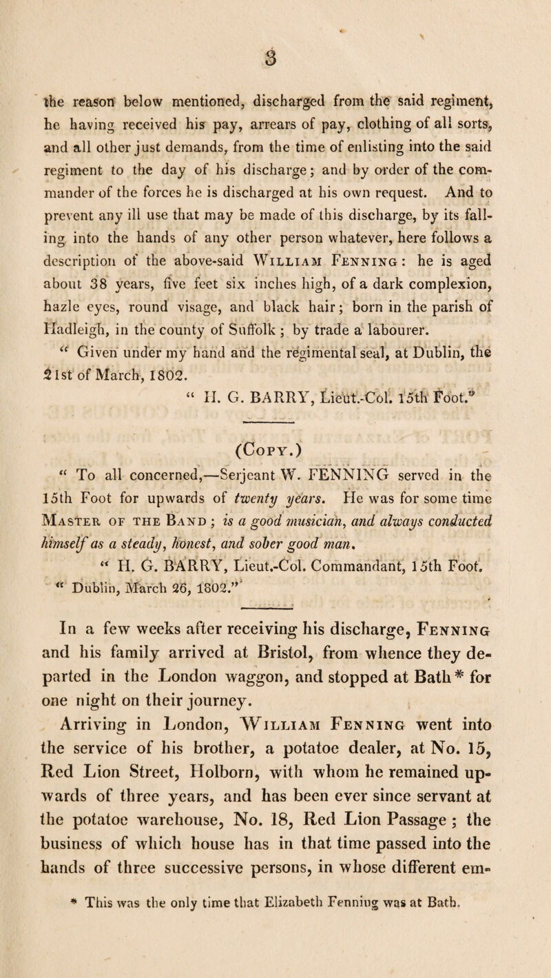 the reason below mentioned, discharged from the said regiment, he having received his pay, arrears of pay, clothing of all sorts, and all other just demands, from the time of enlisting into the said regiment to the day of his discharge; and by order of the com¬ mander of the forces he is discharged at his own request. And to prevent any ill use that may be made of this discharge, by its fall¬ ing into the hands of any other person whatever, here follows a description of the above-said William Fenning: he is aged about 38 years, five feet six inches high, of a dark complexion, hazle eyes, round visage, and black hair; born in the parish of Hadleigh, in the county of Suffolk ; by trade a labourer. “ Given under my hand and the regimental seal, at Dublin, the £ 1st of March, 1802. “ II. G. BARRY, Lieut.-Col. 15th Foot.” (Copy.) “ To all concerned,—Serjeant W. FENNING served in the 15th Foot for upwards of twenty years. He was for some time Master of the Band ; is a good musician, and always conducted himself as a steady, honest, and sober good man, “ H. G. BARRY, Lieut.-Col. Commandant, 15th Foot. “ Dublin, March 26, 1802.” In a few weeks after receiving his discharge, Fenning and his family arrived at Bristol, from whence they de¬ parted in the London waggon, and stopped at Bath# for one night on their journey. Arriving in London, William Fenning went into the service of his brother, a potatoe dealer, at No. 15, Red Lion Street, Holborn, with whom he remained up¬ wards of three years, and has been ever since servant at the potatoe warehouse, No. 18, Red Lion Passage ; the business of which house has in that time passed into the hands of three successive persons, in whose different em» * This was the only time that Elizabeth Fenning was at Bath.
