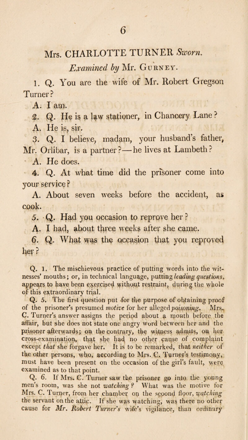 Mrs. CHARLOTTE TURNER Sworn. Examined by Mr. Gurney. I. Q. You are the wife of Mr. Robert Gregson Turner? A. I am. Q. He is a law stationer, in Chancery Lane ? A. He is, sir. 3. Q. I believe, madam, your husband’s father, Mr. Orlibar, is a partner?—he lives at Lambeth? A. He does. 4. Q. At what time did the prisoner come into your service ? A. About seven weeks before the accident, as cook. 5. Q. Had you occasion to reprove her ? A. I had, about three weeks after she came. 6. Q. What was the occasion that you reproved her ? Q. 1. The mischievous practice of putting words into the wit¬ nesses' mouths; or, in technical language, putting leading questions> appears to have been exercised without restraint, during the whole of this extraordinary trial. Q. 5. The first question put -for the purpose of obtaining proof of the prisoner’s presumed motive for her alleged poisoning. Mrs. C. Turner’s answer assigns the period about a month before the affair, but she does not state one angry word between her and the prisoner afterwards; on the contrary, the witness admits, on her cross-examination, that she had no other cause of complaint except that she forgave her. It is to be remarked, that neither of the other persons, who, according to Mrs. C. Turner’s testimony, must have been present on the occasion of the girl’s fault, were examined as to that point. Q. 6. If Mrs. C. Turner saw the prisoner go into the young men’s room, was she not watching ? What was the motive for Mrs. C. Turner, from her chamber on the seoond floor, watching the servant on the attic. If she was watching, was there no other cause for Mr. Robert Turner s wife's vigilance, than ordinary