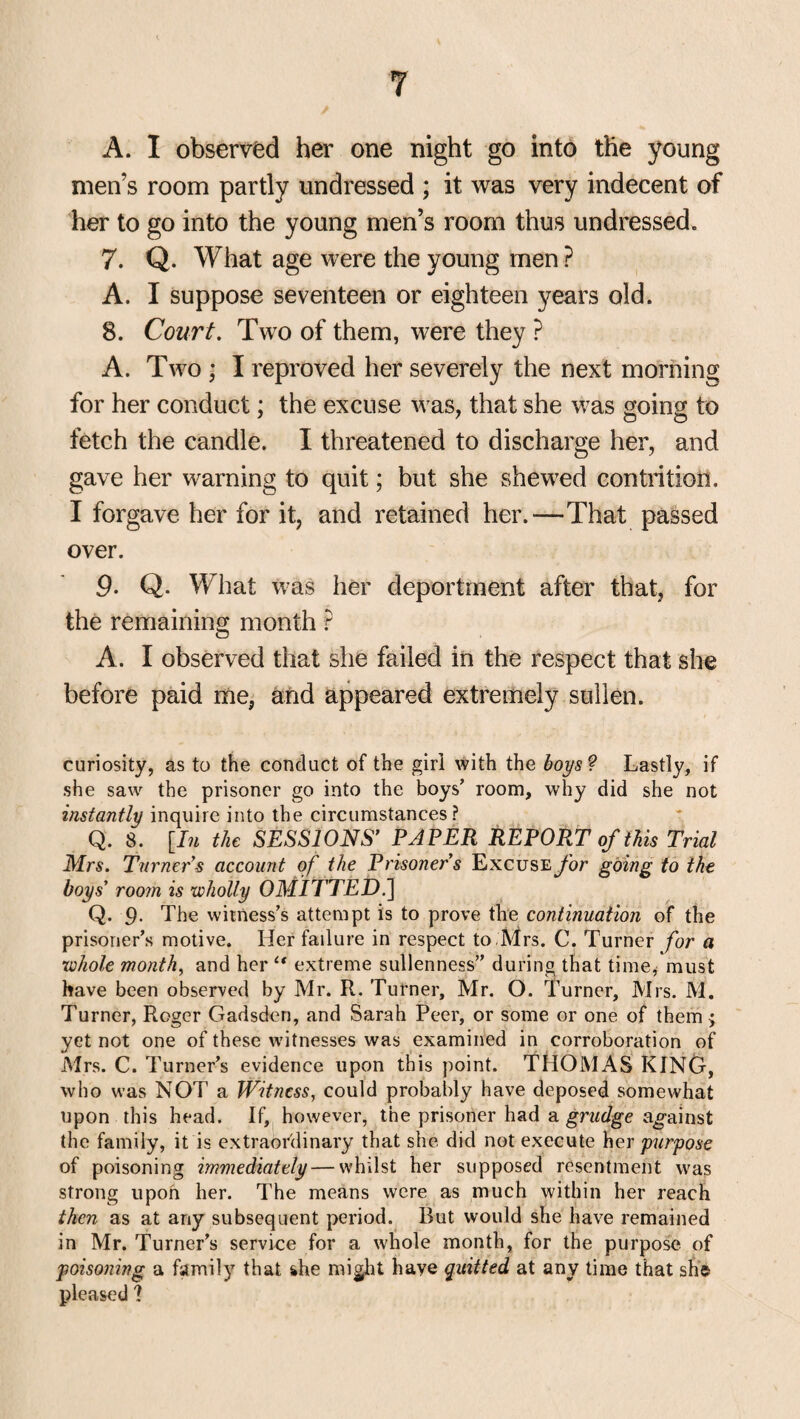 A. I observed her one night go into the young men’s room partly undressed ; it was very indecent of her to go into the young men’s room thus undressed. 7. Q. What age were the young men ? A. I suppose seventeen or eighteen years old. 8. Court. Two of them, were they ? A. Two ; I reproved her severely the next morning for her conduct; the excuse was, that she was going to fetch the candle. I threatened to discharge her, and gave her warning to quit; but she shewed contrition. I forgave her for it, and retained her.—That passed over. 9. Q. What was her deportment after that, for the remaining month ? c5 A. I observed that she failed in the respect that she before paid me, and appeared extremely sullen. curiosity, as to the conduct of the girl with the boys? Lastly, if she saw the prisoner go into the boys’ room, why did she not instantly inquire into the circumstances? Q. 8. [In the SESSIONS’ PAPER REPORT of this Trial Mrs. Turner’s account of the Prisoner s Excuse for going to the boys’ room is wholly 0MU TED.] Q. 9- The witness’s attempt is to prove the continuation of the prisoner’s motive. Her failure in respect to Mrs. C. Turner for a whole month, and her “ extreme sullenness” during that time, must have been observed by Mr. R. Turner, Mr. O. Turner, Mrs. M. Turner, Roger Gadsden, and Sarah Peer, or some or one of them $ yet not one of these witnesses was examined in corroboration of Mrs. C. Turner’s evidence upon this point. THOMAS KING, who was NOT a Witness, could probably have deposed somewhat upon this head. If, however, the prisoner had a grudge against the family, it is extraordinary that she did not execute her purpose of poisoning immediately — whilst her supposed resentment was strong upon her. The means were as much within her reach then as at any subsequent period. Rut would she have remained in Mr. Turner’s service for a whole month, for the purpose of poisoning a family that she might have quitted at any time that she pleased ?