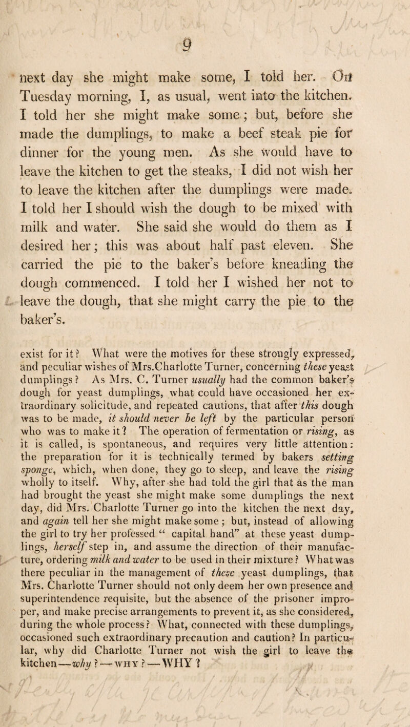 next day she might make some, I told her. OrI Tuesday morning, I, as usual, went into the kitchen, I told her she might make some; but, before she made the dumplings, to make a beef steak pie for dinner for the young men. As she would have to leave the kitchen to get the steaks, I did not wish her to leave the kitchen after the dumplings were made. I told her I should wish the dough to be mixed with milk and water. She said she would do them as I desired her; this was about half past eleven. She carried the pie to the baker’s before kneading the dough commenced. I told her I wished her not to leave the dough, that she might carry the pie to the baker’s. exist for it? What were the motives for these strongly expressed, and peculiar wishes of Mrs.Charlotte Turner, concerning these yeast dumplings? As Mrs. C. Turner usually had the common baker’s dough for yeast dumplings, what could have occasioned her ex¬ traordinary solicitude, and repeated cautions, that after this dough was to be made, it should never be left by the particular person who was to make it? The operation of fermentation or rising, as it is called, is spontaneous, and requires very little attention: the preparation for it is technically termed by bakers setting sponge, which, when clone, they go to sleep, and leave the rising wholly to itself. Why, after she had told the girl that as the man had brought the yeast she might make some dumplings the next day, did Mrs. Charlotte Turner go into the kitchen the next day, and again tell her she might make some; but, instead of allowing the girl to try her professed “ capital hand” at these yeast dump¬ lings, herself step in, and assume the direction of their manufac¬ ture, ordering milk and water to be used in their mixture ? What was there peculiar in the management of these yeast dumplings, that, Mrs. Charlotte Turner should not only deem her own presence and superintendence requisite, but the absence of the prisoner impro¬ per, and make precise arrangements to prevent it, as she considered, during the whole process? What, connected with these dumplings, occasioned such extraordinary precaution and caution? In particu¬ lar, why did Charlotte Turner not wish the girl to leave th« kitchen—why ? — why ?—WHY 1 V.