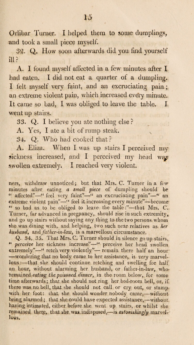 and took a small piece myself. 32. Q, How soon afterwards did you find yourself ill ? A. I found myself affected in a few minutes after I had eaten. I did not eat a quarter of a dumpling. I felt myself very faint, and an excruciating pain ; an extreme violent pain, which increased every minute. It came so bad, I was obliged to leave the table. I went up stairs. 33. Q. I believe you ate nothing else ? A. Yes, I ate a bit of rump steak. 34. Q. Who had cooked that ? A. Eliza. When I was up stairs I perceived my sickness increased, and I perceived my head wap swollen extremely. I reached very violent. ners, withdraw unnoticed; but that Mrs. C. Turner in a few minutes after eating a small piece of dumpling should be “ affected”—“ feel very faint’'—u an excruciating pain”—“ an extreme violent pain”—“ feel it increasing every minute”—become “ so bad as to be obliged to leave the table:”—that Mrs. C. Turner, far advanced in pregnancy, should rise in such extremity,, and go up stairs without saying any thing to the two persons whom she was dining with, and helping, two such near relatives as her husband, and father-in-law y is a marvellous circumstance. Q. 34, 35. That Mrs. C. Turner should in silence go up stairs, “ perceive her sickness increase”—“ perceive her head swollen extremely”—“ retch very violently”— remain there half an hour —wondering that no body came to her assistance, is very marvel¬ lous :—that she should continue retching and swelling for half an hour, without alarming her husband, or father-in-law, who remained eating the poisoned dinner, in the room below, for some time afterwards; that she should not ring her bed-room bell, or, if there was no bell, that she should not call or cry out, or stamp with her foot: that she should wonder nobody came,—without being alarmed; that she could have expected assistance,—without having intimated, either before she went up stairs, or whilst she remained there, that she was.indisposed,—is astonishingly marvel¬ lous.