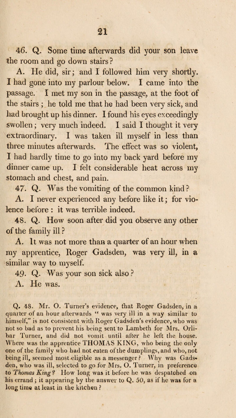 46. Q. Some time afterwards did your son leave the room and go down stairs ? A. He did, sir; and I followed him very shortly. I had gone into my parlour below, I came into the passage. I met my son in the passage, at the foot of the stairs ; he told me that he had been very sick, and had brought up his dinner. I found his eyes exceedingly swollen; very much indeed. I said I thought it very extraordinary. I was taken ill myself in less than three minutes afterwards. The effect was so violent, I had hardly time to go into my back yard before my dinner came up. I felt considerable heat across my stomach and chest, and pain. 47. Q. Was the vomiting of the common kind ? A. I never experienced any before like it; for vio¬ lence before : it was terrible indeed. 48. Q. How soon after did you observe any other of the family ill ? A. It was not more than a quarter of an hour when my apprentice, Roger Gadsden, was very ill, in a similar way to myself. 49. Q. Was your son sick also ? A, He was. Q. 48. Mr. O. Turner’s evidence, that Roger Gadsden, in a quarter of an hour afterwards “ was very ill in a way similar to himself/’ is not consistent with Roger Gadsden’s evidence, who was not so bad as to prevent his being sent to Lambeth for Mrs. Orli- bar Turner, and did not vomit until after he left the house. Where was the apprentice THOMAS KING, who being the only one of the family who had not eaten of the dumplings, and who, not being ill, seemed most eligible as a messenger? Why was Gads* den, who was ill, selected to go for Mrs. O. Turner, in preference to Thomas King? How long was it before he was despatched on his errand ; it appearing by the answer to Q. 50, as if he was for a long time at least in the kitchen ?