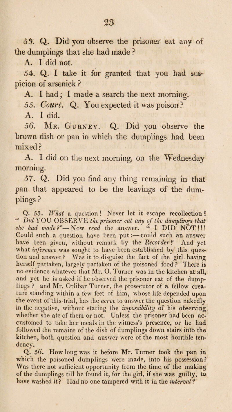 53. Q. Did you observe the prisoner eat any of the dumplings that she had made ? A. I did not. 54. Q. I take it for granted that you had sus¬ picion of arsenick ? A. I had; I made a search the next morning. 55. Court. Q. You expected it was poison? A. I did. 56. Mr. Gurney. Q. Did you observe the brown dish or pan in which the dumplings had been mixed ? A. I did on the next morning, on the Wednesday morning. 57. Q. Did you find any thing remaining in that pan that appeared to be the leavings of the dum¬ plings ? Q. 53. What a question! Never let it escape recollection! “ Die? YOU OBSERVE the prisoner eat any of the dumplings that she had made?—Now read the answer. “ 1 DID NOT!!! Could such a question have been put:—could such an answer have been given, without remark by the Recorder? And yet what inference was sought to have been established by this ques¬ tion and answer? Was it to disguise the fact of the girl having herself partaken, largely partaken of the poisoned food ? There is no evidence whatever that Mr. O. Turner was in the kitchen at all, and yet he is asked if he observed the prisoner eat of the dump¬ lings ? and Mr. Orlibar Turner, the prosecutor of a fellow crea¬ ture standing within a few feet of him, whose life depended upon the event of this trial, has the nerve to answer the question nakedly in the negative, without stating the impossibility of his observing whether she ate of them or not. Unless the prisoner had been ac¬ customed to take her meals in the witness’s presence, or he had followed the remains of the dish of dumplings down stairs into the kitchen, both question and answer were of the most horrible ten¬ dency. Q. 56. blow long was it before Mr. Turner took the pan in which the poisoned dumplings were made, into his possession? Was there not sufficient opportunity from the time of the making of the dumplings till he found it, for the girl, if she was guilty, to; have washed it ? Had no one tampered with it in the interval ?