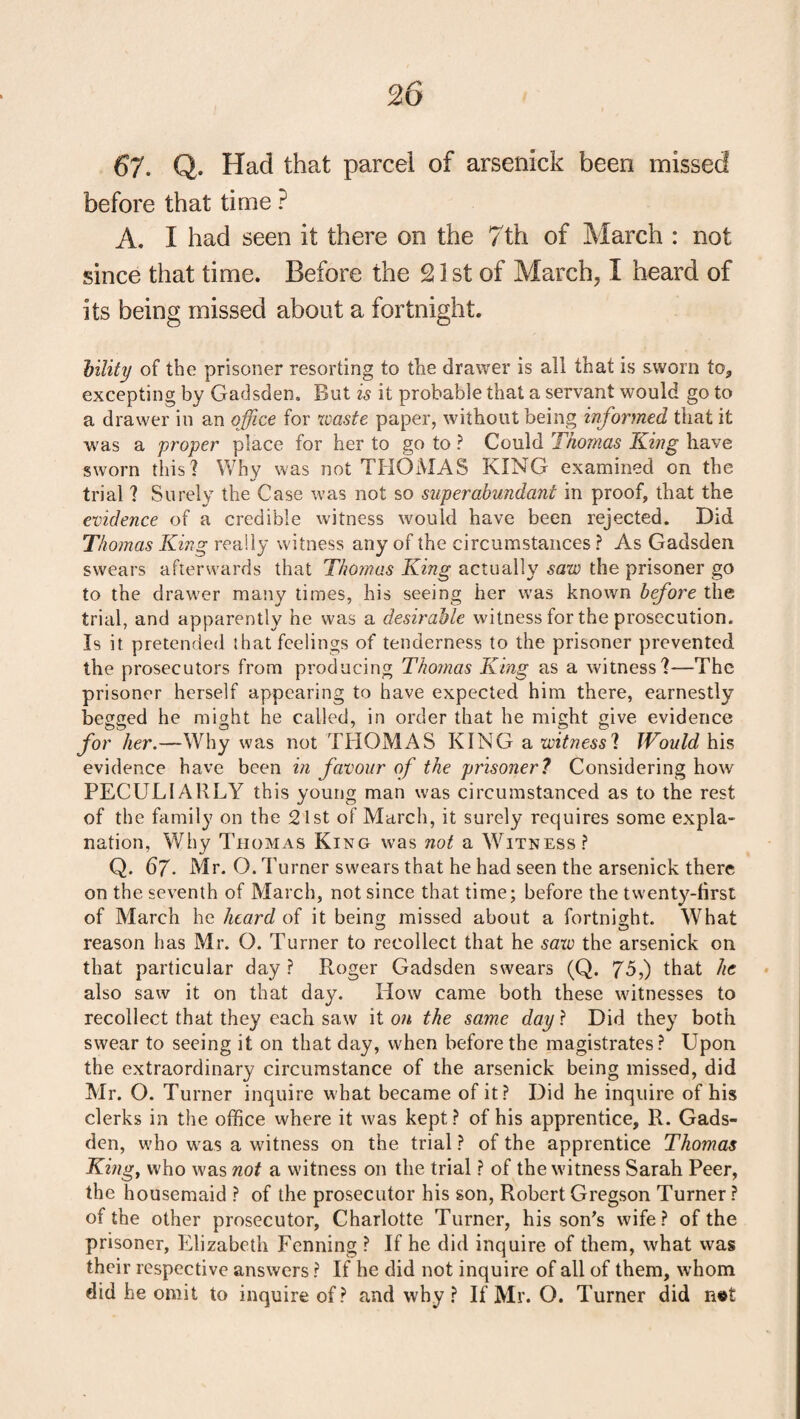 67. Q. Had that parcel of arsenick been missed before that time ? A. I had seen it there on the 7th of March : not since that time. Before the 21 st of March, I heard of its being missed about a fortnight. Utility of the prisoner resorting to the drawer is all that is sworn to, excepting by Gadsden. But is it probable that a servant would go to a drawer in an office for waste paper, without being informed that it was a proper place for her to go to ? Could Thomas King have sworn this? Why was not THOMAS KING examined on the trial ? Surely the Case was not so superabundant in proof, that the evidence of a credible witness would have been rejected. Did Thomas King really witness any of the circumstances ? As Gadsden swears afterwards that Thomas King actually saw the prisoner go to the drawer many times, his seeing her was known before the trial, and apparently he was a desirable witness for the prosecution. Is it pretended that feelings of tenderness to the prisoner prevented the prosecutors from producing Thomas King as a witness?—The prisoner herself appearing to have expected him there, earnestly begged he might he called, in order that he might give evidence for her.—Why was not THOMAS KING a witness? Would his evidence have been in favour of the prisoner? Considering how PECULIARLY this young man was circumstanced as to the rest of the family on the 21st of March, it surely requires some expla¬ nation, Why Thomas King was not a Witness? Q. 6j. Mr. O. Turner swears that he had seen the arsenick there on the seventh of March, not since that time; before the twenty-first of March he heard of it being missed about a fortnight. What reason has Mr. O. Turner to recollect that he saw the arsenick on that particular day ? Roger Gadsden swears (Q. 75,) that he also saw it on that day. How came both these witnesses to recollect that they each saw it on the same day ? Did they both swear to seeing it on that day, when before the magistrates? Upon the extraordinary circumstance of the arsenick being missed, did Mr. O. Turner inquire what became of it? Did he inquire of his clerks in the office where it was kept? of his apprentice, R. Gads¬ den, who was a witness on the trial ? of the apprentice Thomas King, who was not a witness on the trial ? of the witness Sarah Peer, the housemaid ? of the prosecutor his son, RobertGregson Turner? of the other prosecutor, Charlotte Turner, his son’s wife? of the prisoner, Elizabeth Penning ? If he did inquire of them, what was their respective answers ? If he did not inquire of all of them, whom did he omit to inquire of? and why? If Mr. O. Turner did net