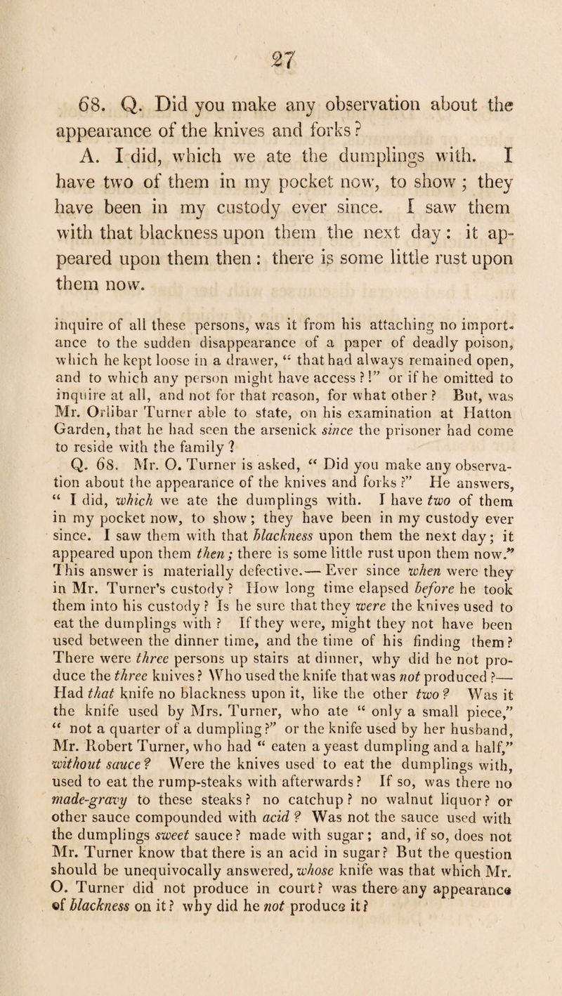68. Q. Did you make any observation about the appearance of the knives and forks ? A. I did, which we ate the dumplings with. I have two of them in my pocket now, to show ; they have been in my custody ever since. I saw them with that blackness upon them the next day: it ap¬ peared upon them then : there is some little rust upon them now. inquire of all these persons, was it from his attaching no import¬ ance to the sudden disappearance of a paper of deadly poison, which he kept loose in a drawer, “ that had always remained open, and to which any person might have access ?!” or if he omitted to inquire at all, and not for that reason, for what other ? But, was Mr. Orlibar Turner able to state, on his examination at Hatton Garden, that he had seen the arsenick since the prisoner had come to reside with the family ? Q. 68. Mr. O. Turner is asked, “ Did you make any observa¬ tion about the appearance of the knives and forks ?” He answers, “ I did, which we ate the dumplings with. I have two of them in my pocket now, to show ; they have been in my custody ever since. I saw them with that blackness upon them the next day; it appeared upon them then; there is some little rust upon them now/’’ This answer is materially defective.— Ever since when were they in Mr. Turner’s custody ? How long time elapsed before he took them into his custody ? Is he sure that they were the knives used to eat the dumplings with ? If they were, might they not have been used between the dinner time, and the time of his finding them? There were three persons up stairs at dinner, why did he not pro¬ duce the three knives ? Who used the knife that was not produced ?— Had that knife no blackness upon it, like the other two ? Was it the knife used by Mrs. Turner, who ate “ only a small piece,” “ not a quarter of a dumpling?” or the knife used by her husband, Mr. R.obert Turner, who had “ eaten a yeast dumpling and a half,” without sauce? Were the knives used to eat the dumplings with, used to eat the rump-steaks with afterwards? If so, was there no made-gravy to these steaks? no catchup? no walnut liquor? or other sauce compounded with acid ? Was not the sauce used with the dumplings sweet sauce? made with sugar; and, if so, does not Mr. Turner know that there is an acid in sugar? But the question should be unequivocally answered, whose knife was that which Mr. O. Turner did not produce in court? was there any appearance ©f blackness on it? why did he not produce it?