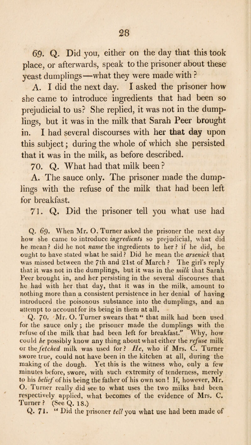 69. Q. Did you, either on the day that this took place, or afterwards, speak to the prisoner about these yeast dumplings—what they were made with ? A. I did the next day. I asked the prisoner how she came to introduce ingredients that had been so prejudicial to us? She replied, it was not in the dump¬ lings, but it was in the milk that Sarah Peer brought in. I had several discourses with her that day upon this subject; during the whole of which she persisted that it was in the milk, as before described. 70. Q. What had that milk been ? A. The sauce only. The prisoner made the dump¬ lings with the refuse of the milk that had been left for breakfast. 71. Q. Did the prisoner tell you what use had Q. 6p. When Mr. O. Turner asked the prisoner the next day how she came to introduce ingredients so prejudicial, what did he mean? did he not name the ingredients to her? if he did, he ought to have stated what he said? Did he mean the arsenick that was missed between the 7th and 21st of March ? The girl’s reply that it was not in the dumplings, but it was in the milk that Sarah Peer brought in, and her persisting in the several discourses that he had with her that day, that it was in the milk, amount to nothing more than a consistent persistence in her denial of having introduced the poisonous substance into the dumplings, and an attempt to account for its being in them at all. Q. 70. Mr. O. Turner swears that “ that milk hud been used for the sauce only ; the prisoner made the dumplings with the refuse of the milk that had been left for breakfast/' Why, how could he possibly know any thing about what either the refuse milk or the fetched milk was used for? //e, who if Mrs. C. Turner swore true, could not have been in the kitchen at all, during the making of the dough. Yet this is the witness who, only a few minutes before, swore, with such extremity of tenderness, merely to his belief of his being the father of his own son ! If, however, Mr. O. Turner really did see to what uses the two milks had been respectively applied, what becomes of the evidence of Mrs. C. Turner? (See Q. 18.) Q. 71. “ Did the prisoner tell you what use had been made of