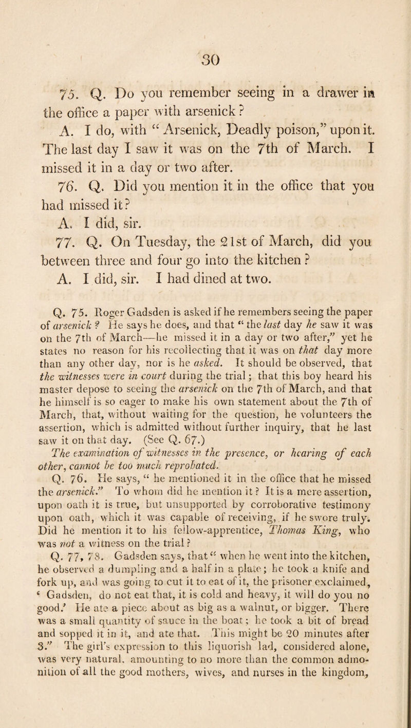 75. Q. Do you remember seeing in a drawer in the office a paper with arsenick ? A. I do, with “Arsenick, Deadly poison,” upon it. The last day I saw it was on the 7th of March. I missed it in a day or two after. 76. Q. Did you mention it in the office that you had missed it? A. I did, sir. 77. Q. On Tuesday, the 21st of March, did you between three and four go into the kitchen ? A. I did, sir. I had dined at two. Q. 75. Roger G adsden is asked if he remembers seeing the paper of arsenick f He says he does, and that “ the last day he saw it was on the 7th of March—he missed it in a day or two after, yet he states no reason for his recollecting that it was on that day more than any other day, nor is he asked. It should be observed, that the witnesses were in court during the trial; that this boy heard his master depose to seeing the arsenick on the 7th of March, and that he himself is so eager to make his own statement about the 7th of March, that, without waiting for the question, he volunteers the assertion, which is admitted without further inquiry, that he last saw it on that day. (See Q. 67.) The examination of witnesses in the presence, or hearing of each other, cannot he too much reprobated. Q. 76'. He says, “ he mentioned it in the office that he missed the arsenick.” To whom did he mention it ? It is a mere assertion, upon oath it is true, but unsupported by corroborative testimony upon oath, which it was capable of receiving, if he swore truly. Did he mention it to his fellow-apprentice, Thomas King, who was not a witness on the trial? Q. 77» 78. Gadsden says, thatu when he went into the kitchen, he observed a dumpling and a half in a plate; he took a knife and fork up, and was going to cut it to eat of it, the prisoner exclaimed, ‘ Gadsden, do not eat that, it is cold and heavy, it will do you no good/ He ate a piece about as big as a walnut, or bigger. There was a smali quantity of sauce in the boat; he took a bit of bread and sopped it in it, and ate that. .This might be 20 minutes after 3.” The girl's expression to this liquorish lad, considered alone, was very natural, amounting to no more than the common admo¬ nition of alL the good mothers, wives, and nurses in the kingdom.. \