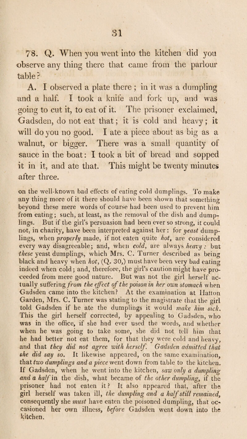 78. Q. When you went into the kitchen did you observe any thing there that came from the parlour table ? A. I observed a plate there ; in it was a dumpling and a half. I took a knife and fork up, and was going to cut it, to eat of it. The prisoner exclaimed, Gadsden, do not eat that; it is cold and heavy; it will do you no good. I ate a piece about as big as a walnut, or bigger. There was a small quantity of sauce in the boat: I took a bit of bread and sopped it in it, and ate that. This might be twenty minutes after three. on the well-known bad effects of eating cold dumplings. To make any thing more of it there should have been shown that something beyond these mere words of course had been used to prevent him from eating; such, at least, as the removal of the dish and dump¬ lings. But if the girl’s persuasion had been ever so strong, it could not, in charity, have been interpreted against her; for yeast dump¬ lings, when properly made, if not eaten quite hot, are considered every way disagreeable; and, when cold, are always heavy : but these yeast dumplings, which Mrs. C. Turner described as being black and heavy when hot, (Q. 30,) must have been very bad eating indeed when cold; and, therefore, the girl’s caution might have pro¬ ceeded from mere good nature. But was not the girl herself ac¬ tually suffering from the effect of the poison in her oxvn stomach when Gadsden came into the kitchen? At the examination at Hatton Garden, Mrs. C. Turner was stating to the magistrate that the girl told Gadsden if he ate the dumplings it would make him sick. This the girl herself corrected, by appealing to Gadsden, who was in the office, if she had ever used the words, and whether when he was going to take some, she did not tell him that he had better not eat them, for that they were cold and heavy, and that they did not agree with herself. Gadsden admitted that she did say so. It likewise appeared, on the same examination, that two dumplings and a piece went down from table to the kitchen. If Gadsden, when he went into the kitchen, saw only a dumpling and a half in the dish, what became of the other dumpling, if the prisoner had not eaten it? It also appeared that, after the girl herself was taken ill, the dumpling and a half still remained, consequently she must have eaten the poisoned dumpling, that oc¬ casioned her own illness, before Gadsden went down into the kitchen.