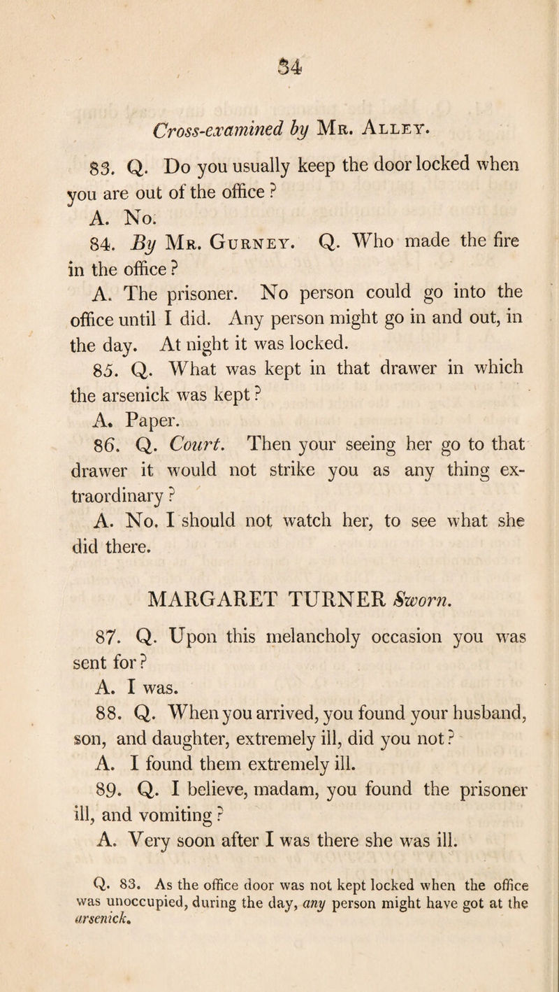 54 Cross-examined by Mr. Alley. 83. Q. Do you usually keep the door locked when you are out of the office ? A. No. 84. By Mr. Gurney. Q. Who made the fire in the office ? A. The prisoner. No person could go into the office until I did. Any person might go in and out, in the day. At night it was locked. 85. Q. What was kept in that drawer in which the arsetiick was kept ? A. Paper. 86. Q. Court. Then your seeing her go to that drawer it would not strike you as any thing ex¬ traordinary ? A. No. I should not watch her, to see what she did there. MARGARET TURNER Sworn, 87. Q. Upon this melancholy occasion you was sent for ? A. I was. 88. Q. When you arrived, you found your husband, son, and daughter, extremely ill, did you not ? A. I found them extremely ill. 89. Q. I believe, madam, you found the prisoner ill, and vomiting ? A. Very soon after I was there she w^as ill. Q. 83. As the office door was not kept locked when the office was unoccupied, during the day, any person might have got at the arscnick.