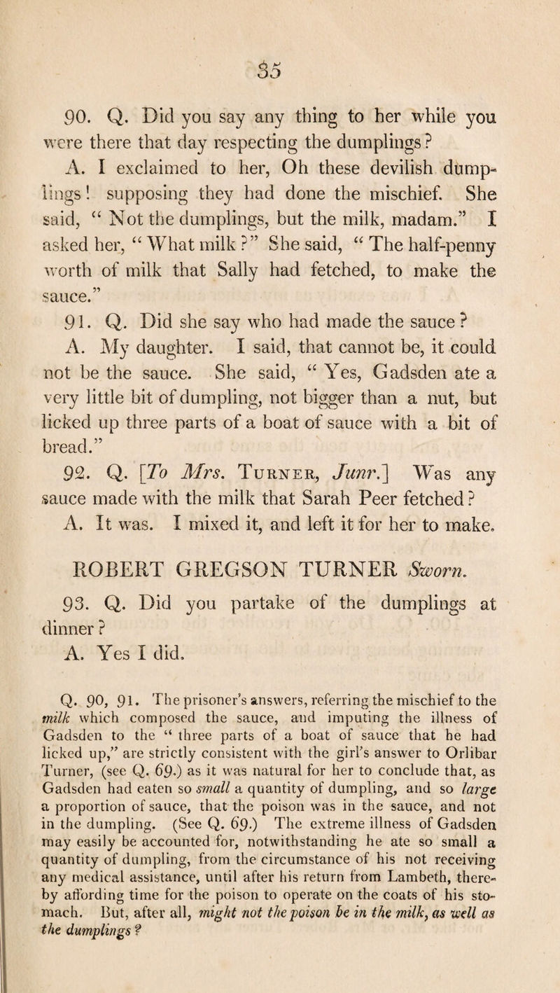 90. Q. Did you say any thing to her while you were there that day respecting the dumplings? A. I exclaimed to her, Oh these devilish dump¬ lings ! supposing they had done the mischief. She said, “ Not the dumplings, but the milk, madam.” I asked her, “ What milk ?” She said, “ The half-penny worth of milk that Sally had fetched, to make the sauce.” 91. Q. Did she say who had made the sauce ? A. My daughter. I said, that cannot be, it could not be the sauce. She said, “ Yes, Gadsden ate a very little bit of dumpling, not bigger than a nut, but licked up three parts of a boat of sauce with a bit of bread.” 92. Q. [To Mrs. Turner, Junr.] Was any sauce made with the milk that Sarah Peer fetched ? A. It was. I mixed it, and left it for her to make, ROBERT GREGSON TURNER Sworn. 93. Q. Did you partake of the dumplings at dinner ? A. Yes I did. Q* 90, 91* The prisoner’s answers, referring the mischief to the milk which composed the sauce, and imputing the illness of Gadsden to the “ three parts of a boat of sauce that he had licked up,” are strictly consistent with the girl’s answer to Orlibar Turner, (see Q. 69.) as it was natural for her to conclude that, as Gadsden had eaten so small a quantity of dumpling, and so lai'ge a proportion of sauce, that the poison was in the sauce, and not in the dumpling. (See Q. 69■) The extreme illness of Gadsden may easily be accounted for, notwithstanding he ate so small a quantity of dumpling, from the circumstance of his not receiving any medical assistance, until after his return from Lambeth, there¬ by affording time for the poison to operate on the coats of his sto¬ mach. But, after all, might not the poison he in the milk, as well as the dumplings ?