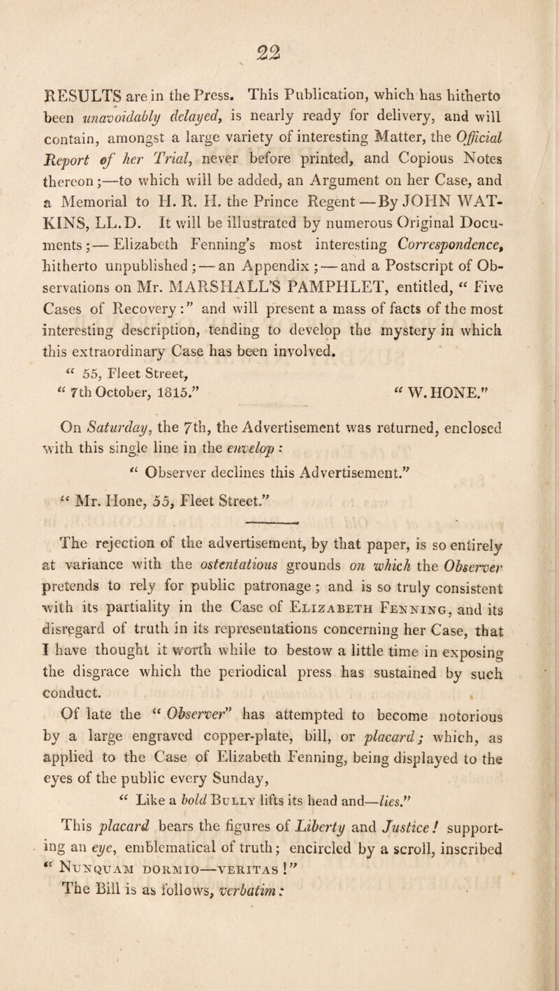 RESULTS are in the Press. This Publication, which has hitherto been unavoidably delayed, is nearly ready for delivery, and will contain, amongst a large variety of interesting Matter, the Official Report of her Trial, never before printed, and Copious Notes thereon;—to which will be added, an Argument on her Case, and a Memorial to H. R. H. the Prince Regent—By JOHN WAT¬ KINS, LL.D. It will be illustrated by numerous Original Docu¬ ments ;— Elizabeth Fenning’s most interesting Correspondence, hitherto unpublished; — an Appendix; — and a Postscript of Ob¬ servations on Mr. MARSHALL’S PAMPHLET, entitled, “ Five Cases of Recovery and will present a mass of facts of the most interesting description, tending to develop the mystery in which this extraordinary Case has been involved. u 55, Fleet Street, “ 7th October, 1815.” “ W. HONE.” On Saturday, the 7th, the Advertisement was returned, enclosed with this single line in the envelop: <L Observer declines this Advertisement.” “ Mr. Hone, 55, Fleet Street ” The rejection of the advertisement, by that paper, is so entirely at variance with the ostentatious grounds on which the Observer pretends to rely for public patronage ; and is so truly consistent with its partiality in the Case of Elizabeth Fenning, and its disregard of truth in its representations concerning her Case, that I have thought it worth while to bestow a little time in exposing the disgrace which the periodical press has sustained by such conduct. Of late the u Observer9 has attempted to become notorious by a large engraved copper-plate, bill, or placard; which, as applied to the Case of Elizabeth Fenning, being displayed to the eyes of the public every Sunday, “ Like a bold Bully lifts its head and—lies.77 This placard bears the figures of Liberty and Justice! support¬ ing an eye, emblematical of truth; encircled by a scroll, inscribed <£ NUNQUAM DORMIO-VERITAS 1” The Bill is as follows, verbatim: