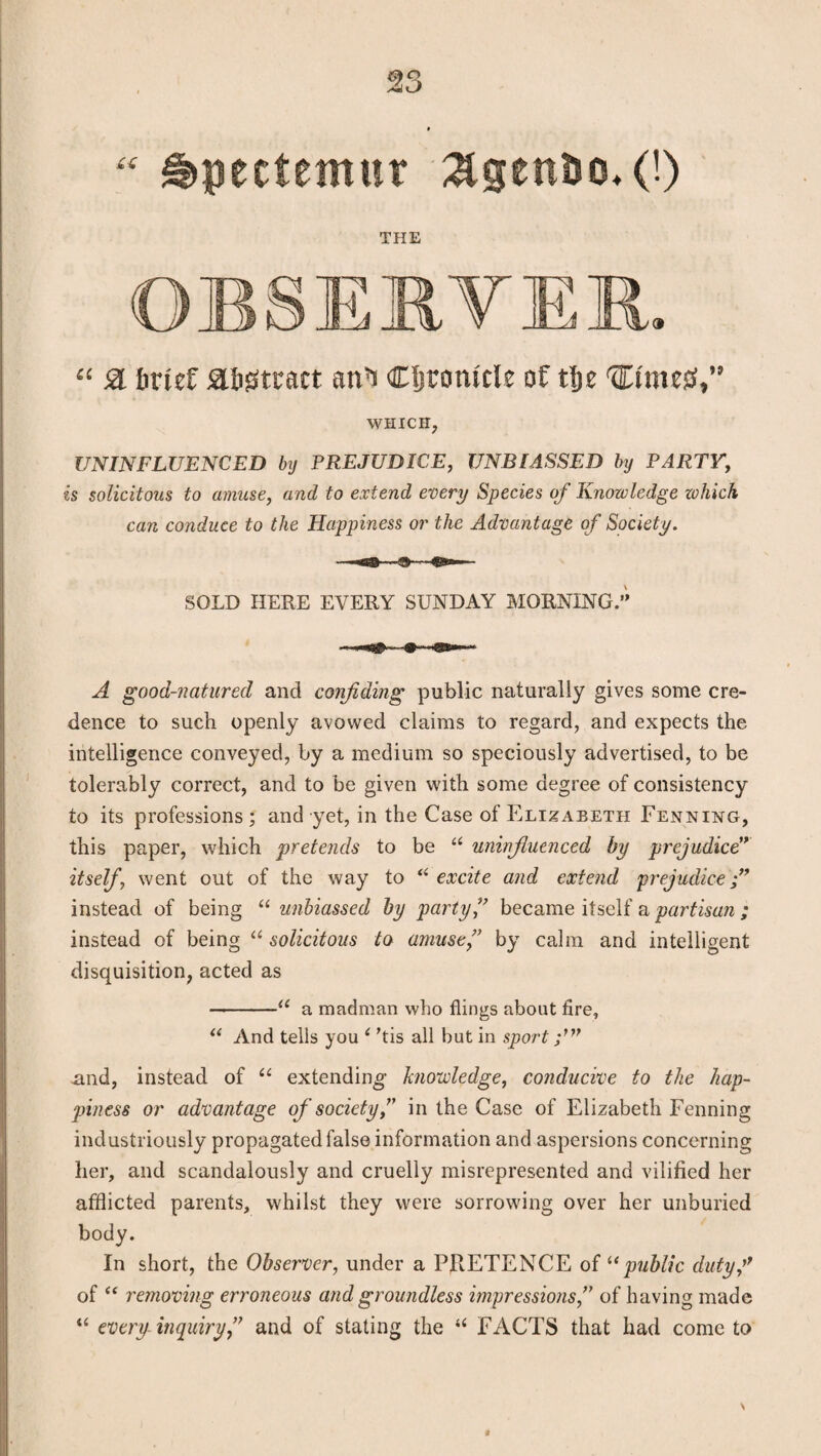6)0 siiO “ ^pectemur &gett&o,(!) THE OBSERVER. “ & brief abstract an’i Cfjtomcle of tlje ttimesS,” WHICH, UNINFLUENCED by PREJUDICE, UNBIASSED by PARTY, is solicitous to amuse, and to extend every Species of Knowledge zohich can conduce to the Happiness or the Advantage of Society. SOLD HERE EVERY SUNDAY MORNING.” A good-natured and confiding public naturally gives some cre¬ dence to such openly avowed claims to regard, and expects the intelligence conveyed, by a medium so speciously advertised, to be tolerably correct, and to be given with some degree of consistency to its professions ; and yet, in the Case of Elizabeth Penning, this paper, which pretends to be “ uninfluenced by prejudice” itself, went out of the way to “ excite and extend prejudice instead of being “ unbiassed by party ,” became itself a partisan ; instead of being “ solicitous to amuse,” by calm and intelligent disquisition, acted as -u a madman who flings about fire, “ And tells you i his all but in sport xmd, instead of u extending- knowledge, conducive to the hap¬ piness or advantage of society,” in the Case of Elizabeth Fenning industriously propagated false information and aspersions concerning her, and scandalously and cruelly misrepresented and vilified her afflicted parents, whilst they were sorrowing over her unburied body. In short, the Observer, under a PRETENCE of “public duty f of “ removing erroneous and groundless impressions,” of having made “ every inquiry,” and of stating the “ FACTS that had come to N